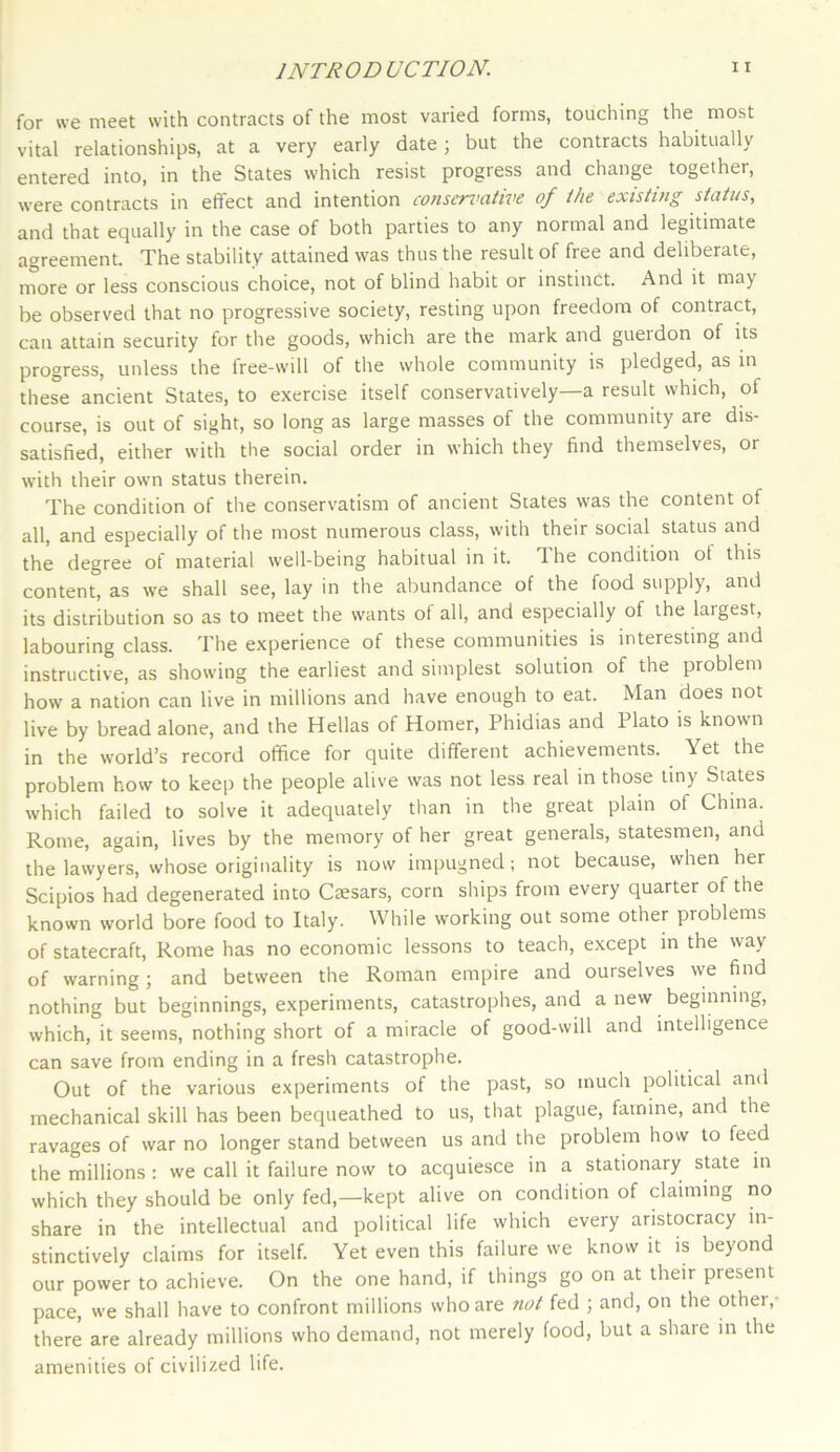 for we meet with contracts of the most varied forms, touching the most vital relationships, at a very early date; but the contracts habitually entered into, in the States which resist progress and change together, were contracts in effect and intention conservative of the existing status, and that equally in the case of both parties to any normal and legitimate agreement. The stability attained was thus the result of free and deliberate, more or less conscious choice, not of blind habit or instinct. And it may be observed that no progressive society, resting upon freedom of contract, can attain security for the goods, which are the mark and guerdon of its progress, unless the free-will of the whole community is pledged, as in these ancient States, to exercise itself conservatively—a result which, of course, is out of sight, so long as large masses of the community are dis- satisfied, either with the social order in which they find themselves, or with their own status therein. The condition of the conservatism of ancient States was the content of all, and especially of the most numerous class, with their social status and the degree of material well-being habitual in it. The condition ot this content, as we shall see, lay in the abundance of the food supply, and its distribution so as to meet the wants of all, and especially of the largest, labouring class. The experience of these communities is interesting and instructive, as showing the earliest and simplest solution of the problem how a nation can live in millions and have enough to eat. Man does not live by bread alone, and the Hellas of Homer, Phidias and Plato is known in the world’s record office for quite different achievements. Yet the problem how to keep the people alive was not less real in those tiny States which failed to solve it adequately than in the great plain of China. Rome, again, lives by the memory of her great generals, statesmen, and the lawyers, whose originality is now impugned; not because, when her Scipios had degenerated into Caesars, corn ships from every quarter of the known world bore food to Italy. While working out some other problems of statecraft, Rome has no economic lessons to teach, except in the way of warning; and between the Roman empire and ourselves we find nothing but beginnings, experiments, catastrophes, and a new beginning, which, it seems, nothing short of a miracle of good-will and intelligence can save from ending in a fresh catastrophe. Out of the various experiments of the past, so much political and mechanical skill has been bequeathed to us, that plague, famine, and the ravages of war no longer stand between us and the problem how to feed the millions : we call it failure now to acquiesce in a stationary state in which they should be only fed,—kept alive on condition of claiming no share in the intellectual and political life which every aristocracy in- stinctively claims for itself. Yet even this failure we know it is beyond our power to achieve. On the one hand, if things go on at their present pace, we shall have to confront millions who are not fed ; and, on the othei, there are already millions who demand, not merely food, but a share in the amenities of civilized life.