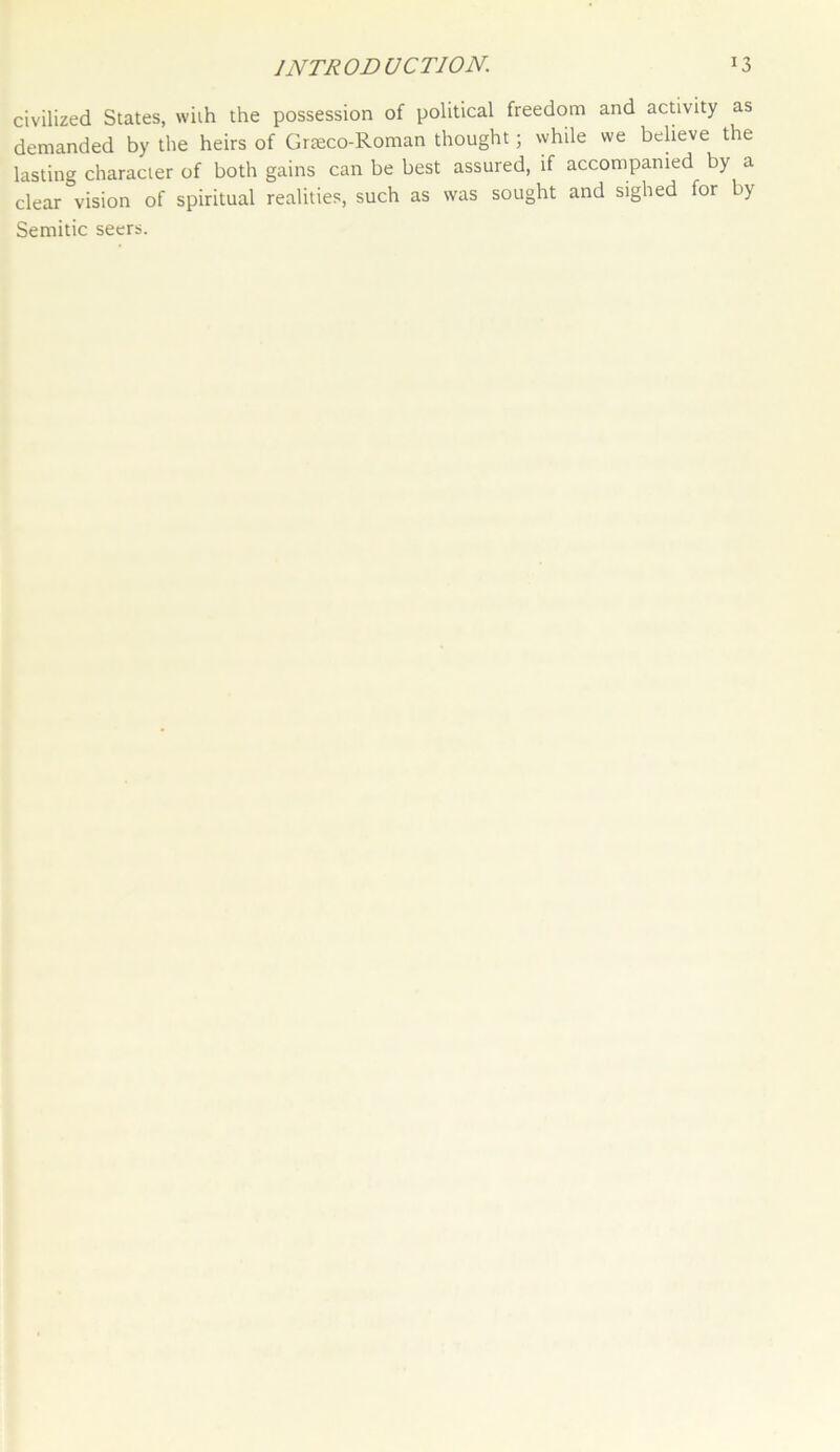 civilized States, with the possession of political freedom and activity as demanded by the heirs of Graeco-Roman thought; while we believe the lasting character of both gains can be best assured, if accompanied by a clear vision of spiritual realities, such as was sought and sighed for by Semitic seers.