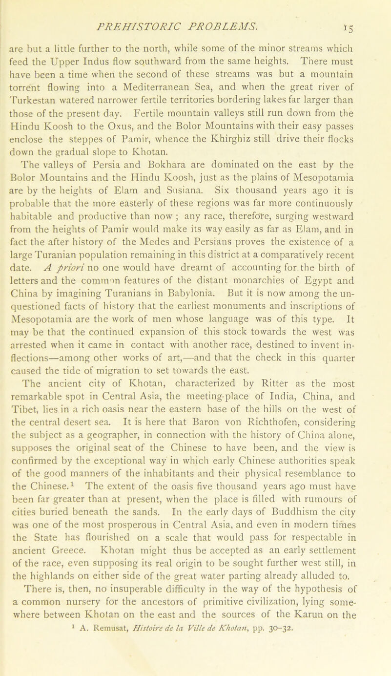 *5 are but a little further to the north, while some of the minor streams which feed the Upper Indus flow southward from the same heights. There must have been a time when the second of these streams was but a mountain torrent flowing into a Mediterranean Sea, and when the great river of Turkestan watered narrower fertile territories bordering lakes far larger than those of the present day. Fertile mountain valleys still run down from the Hindu Koosh to the Oxus, and the Bolor Mountains with their easy passes enclose the steppes of Pamir, whence the Khirghiz still drive their flocks down the gradual slope to Khotan. The valleys of Persia and Bokhara are dominated on the east by the Bolor Mountains and the Hindu Koosii, just as the plains of Mesopotamia are by the heights of Elam and Susiana. Six thousand years ago it is probable that the more easterly of these regions was far more continuously habitable and productive than now; any race, therefore, surging westward from the heights of Pamir would make its way easily as far as Elam, and in fact the after history of the Medes and Persians proves the existence of a large Turanian population remaining in this district at a comparatively recent date. A priori no one would have dreamt of accounting for the birth of letters and the common features of the distant monarchies of Egypt and China by imagining Turanians in Babylonia. But it is now among the un- questioned facts of history that the earliest monuments and inscriptions of Mesopotamia are the work of men whose language was of this type. It may be that the continued expansion of this stock towards the west was arrested when it came in contact with another race, destined to invent in- flections—among other works of art,—and that the check in this quarter caused the tide of migration to set towards the east. The ancient city of Khotan, characterized by Ritter as the most remarkable spot in Central Asia, the meeting-place of India, China, and Tibet, lies in a rich oasis near the eastern base of the hills on the west of the central desert sea. It is here that Baron von Richthofen, considering the subject as a geographer, in connection with the history of China alone, supposes the original seat of the Chinese to have been, and the view is confirmed by the exceptional way in which early Chinese authorities speak of the good manners of the inhabitants and their physical resemblance to the Chinese.1 The extent of the oasis five thousand years ago must have been far greater than at present, when the place is filled with rumours of cities buried beneath the sands. In the early days of Buddhism the city was one of the most prosperous in Central Asia, and even in modern times the State has flourished on a scale that would pass for respectable in ancient Greece. Khotan might thus be accepted as an early settlement of the race, even supposing its real origin to be sought further west still, in the highlands on either side of the great water parting already alluded to. There is, then, no insuperable difficulty in the way of the hypothesis of a common nursery for the ancestors of primitive civilization, lying some- where between Khotan on the east and the sources of the Karun on the 1 A. Remusat, Histoire dc la Ville de Khotan, pp. 30-32.