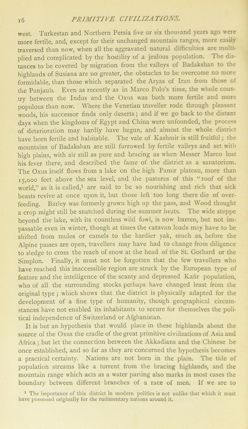 west. Turkestan and Northern Persia five or six thousand years ago were more fertile, and, except for their unchanged mountain ranges, more easily traversed than now, when all the aggravated natural difficulties are multi- plied and complicated by the hostility of a jealous population. The dis- tances to be covered by migration from the valleys of Badakshan to the highlands of Susiana are no greater, the obstacles to be overcome no more formidable, than those which separated the Aryas of Iran from those of the Punjaub. Even as recently as in Marco Polo’s time, the whole coun- try between the Indus and the Oxus was both more fertile and more populous than now. Where the Venetian traveller rode through pleasant woods, his successor finds only deserts; and if we go back to the distant days when the kingdoms of Egypt and China were unfounded, the process of deterioration may hardly have begun, and almost the whole district have been fertile and habitable. The vale of Kashmir is still fruitful; the mountains of Badakshan are still furrowed by fertile valleys and set will) high plains, with air still as pure and bracing as when Messer Marco lost his fever there, and described the fame of the district as a sanatorium. The Oxus itself flows from a lake on the high Pamir plateau, more than 15,000 feet above the sea level, and the pastures of this “roof of the world,” as it is called,1 are said to be so nourishing and rich that sick beasts revive at once upon it, but those left too long there die of over- feeding. Barley was formerly grown high up the pass, and Wood thought a crop might still be snatched during the summer heats. The wide steppe beyond the lake, with its countless wild fowl, is now barren, but not im- passable even in winter, though at times the caravan loads may have to be shifted from mules or camels to the hardier yak, much as, before the Alpine passes are open, travellers may have had to change from diligence to sledge to cross the reach of snow at the head of the St. Gothard or the Simplon. Finally, it must not be forgotten that the few travellers who have reached this inaccessible region are struck by the European type of feature and the intelligence of the scanty and depressed Kafir population, who of all the surrounding stocks perhaps have changed least from the original type; which shows that the district is physically adapted for the development of a fine type of humanity, though geographical circum- stances have not enabled its inhabitants to secure for themselves the poli- tical independence of Switzerland or Afghanistan. It is but an hypothesis that would place in these highlands about the source of the Oxus the cradle of the great primitive civilizations of Asia and Africa; but let the connection between the Akkadians and the Chinese be once established, and so far as they are concerned the hypothesis becomes a practical certainty. Nations are not born in the plain. The tide of population streams like a torrent from the bracing highlands, and the mountain range which acts as a water parting also marks in most cases the boundary between different branches of a race of men. If we are to 1 The importance of this district in modern politics is not unlike that which it must have possessed originally for the rudimentary nations around it.