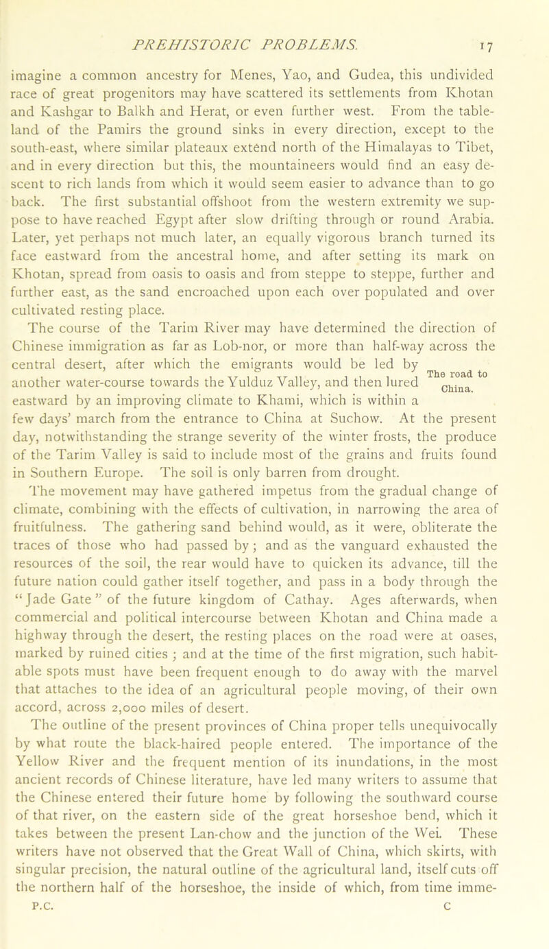 The road to China. imagine a common ancestry for Menes, Yao, and Gudea, this undivided race of great progenitors may have scattered its settlements from Khotan and Kashgar to Balkh and Herat, or even further west. From the table- land of the Pamirs the ground sinks in every direction, except to the south-east, where similar plateaux extend north of the Himalayas to Tibet, and in every direction but this, the mountaineers would find an easy de- scent to rich lands from which it would seem easier to advance than to go back. The first substantial offshoot from the western extremity we sup- pose to have reached Egypt after slow drifting through or round Arabia. Later, yet perhaps not much later, an equally vigorous branch turned its face eastward from the ancestral home, and after setting its mark on Khotan, spread from oasis to oasis and from steppe to steppe, further and further east, as the sand encroached upon each over populated and over cultivated resting place. The course of the Tarim River may have determined the direction of Chinese immigration as far as Lob-nor, or more than half-way across the central desert, after which the emigrants would be led by another water-course towards the Yulduz Valley, and then lured eastward by an improving climate to Khami, which is within a few days’ march from the entrance to China at Suchow. At the present day, notwithstanding the strange severity of the winter frosts, the produce of the Tarim Valley is said to include most of the grains and fruits found in Southern Europe. The soil is only barren from drought. The movement may have gathered impetus from the gradual change of climate, combining with the effects of cultivation, in narrowing the area of fruitfulness. The gathering sand behind would, as it were, obliterate the traces of those who had passed by; and as the vanguard exhausted the resources of the soil, the rear would have to quicken its advance, till the future nation could gather itself together, and pass in a body through the “Jade Gate” of the future kingdom of Cathay. Ages afterwards, when commercial and political intercourse between Khotan and China made a highway through the desert, the resting places on the road were at oases, marked by ruined cities ; and at the time of the first migration, such habit- able spots must have been frequent enough to do away with the marvel that attaches to the idea of an agricultural people moving, of their own accord, across 2,000 miles of desert. The outline of the present provinces of China proper tells unequivocally by what route the black-haired people entered. The importance of the Yellow River and the frequent mention of its inundations, in the most ancient records of Chinese literature, have led many writers to assume that the Chinese entered their future home by following the southward course of that river, on the eastern side of the great horseshoe bend, which it takes between the present Lan-chow and the junction of the Wei. These writers have not observed that the Great Wall of China, which skirts, with singular precision, the natural outline of the agricultural land, itself cuts off the northern half of the horseshoe, the inside of which, from time imme- p.c. c