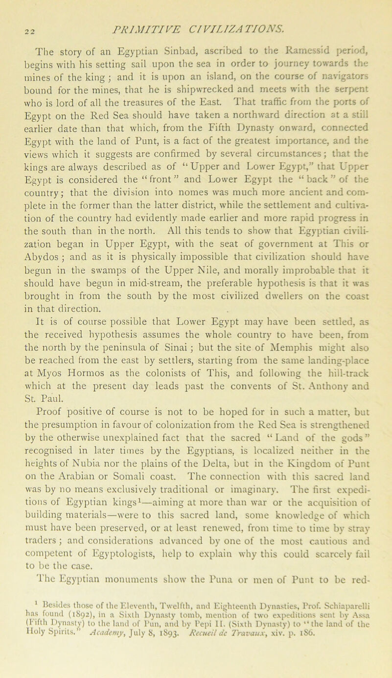 The story of an Egyptian Sinbad, ascribed to the Ramessid period, begins with his setting sail upon the sea in order to journey towards the mines of the king ; and it is upon an island, on the course of navigators bound for the mines, that he is shipwrecked and meets with the serpent who is lord of all the treasures of the East. That traffic from the ports of Egypt on the Red Sea should have taken a northward direction at a stiil earlier date than that which, from the Fifth Dynasty onward, connected Egypt with the land of Punt, is a fact of the greatest importance, and the views which it suggests are confirmed by several circumstances; that the kings are always described as of “Upper and Lower Egypt,” that Upper Egypt is considered the “ front ” and Lower Egypt the “ back ” of the country; that the division into nomes was much more ancient and com- plete in the former than the latter district, while the settlement and cultiva- tion of the country had evidently made earlier and more rapid progress in the south than in the north. All this tends to show that Egyptian civili- zation began in Upper Egypt, with the seat of government at This or Abydos ; and as it is physically impossible that civilization should have begun in the swamps of the Upper Nile, and morally improbable that it should have begun in mid-stream, the preferable hypothesis is that it was brought in from the south by the most civilized dwellers on the coast in that direction. It is of course possible that Lower Egypt may have been settled, as the received hypothesis assumes the whole country to have been, from the north by the peninsula of Sinai; but the site of Memphis might also be reached from the east by settlers, starting from the same landing-place at Myos Hormos as the colonists of This, and following the hill-track which at the present day leads past the convents of St. Anthony and St. Paul. Proof positive of course is not to be hoped for in such a matter, but the presumption in favour of colonization from the Red Sea is strengthened by the otherwise unexplained fact that the sacred “Land of the gods” recognised in later times by the Egyptians, is localized neither in the heights of Nubia nor the plains of the Delta, but in the Kingdom of Punt on the Arabian or Somali coast. The connection with this sacred land was by no means exclusively traditional or imaginary. The first expedi- tions of Egyptian kings1—aiming at more than war or the acquisition of building materials—were to this sacred land, some knowledge of which must have been preserved, or at least renewed, from time to time by stray traders ; and considerations advanced by one of the most cautious and competent of Egyptologists, help to explain why this could scarcely fail to be the case. The Egyptian monuments show the Puna or men of Punt to be red- 1 Besides those of the Eleventh, Twelfth, and Eighteenth Dynasties, Prof. Schiaparelli has found (1S92), in a Sixth Dynasty tomb, mention of two expeditions sent by Assa (fifth Dynasty) to the land of Pun, and by Pepi II. (Sixth Dynasty) to “the land of the Holy Spirits.” Academy, July is, 1893. Rccucil dc Travaux, xiv. p. 1S6.