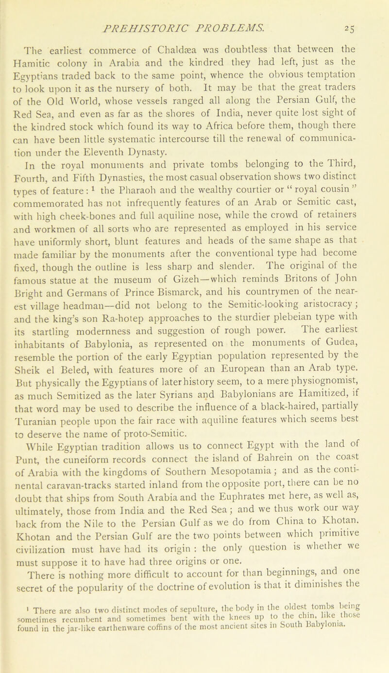 The earliest commerce of Chaldsea was doubtless that between the Hamitic colony in Arabia and the kindred they had left, just as the Egyptians traded back to the same point, whence the obvious temptation to look upon it as the nursery of both. It may be that the great traders of the Old World, whose vessels ranged all along the Persian Gulf, the Red Sea, and even as far as the shores of India, never quite lost sight of the kindred stock which found its way to Africa before them, though there can have been little systematic intercourse till the renewal of communica- tion under the Eleventh Dynasty. In the royal monuments and private tombs belonging to the Third, Fourth, and Fifth Dynasties, the most casual observation shows two distinct types of feature:1 the Pharaoh and the wealthy courtier or “ royal cousin ” commemorated has not infrequently features of an Arab or Semitic cast, with high cheek-bones and full aquiline nose, while the crowd of retainers and workmen of all sorts who are represented as employed in his service have uniformly short, blunt features and heads of the same shape as that made familiar by the monuments after the conventional type had become fixed, though the outline is less sharp and slender. The original of the famous statue at the museum of Gizeh—which reminds Britons of John Bright and Germans of Prince Bismarck, and his countrymen of the near- est village headman—did not belong to the Semitic-looking aristocracy; and the king’s son Ra-hotep approaches to the sturdier plebeian type with its startling modernness and suggestion of rough power. The earliest inhabitants of Babylonia, as represented on the monuments of Gudea, resemble the portion of the early Egyptian population represented by the Sheik el Beled, with features more of an European than an Arab type. But physically the Egyptians of later history seem, to a mere physiognomist, as much Semitized as the later Syrians and Babylonians are Hamitized, if that word may be used to describe the influence of a black-haired, partially Turanian people upon the fair race with aquiline features which seems best to deserve the name of proto-Semitic. While Egyptian tradition allows us to connect Egypt with the land of Punt, the cuneiform records connect the island of Bahrein on the coast of Arabia with the kingdoms of Southern Mesopotamia; and as the conti- nental caravan-tracks started inland from the opposite port, there can be no doubt that ships from South Arabia and the Euphrates met here, as well as, ultimately, those from India and the Red Sea; and we thus work our way back from the Nile to the Persian Gulf as we do from China to khotan. Khotan and the Persian Gulf are the two points between which primitive civilization must have had its origin : the only question is whether we must suppose it to have had three origins or one. There is nothing more difficult to account for than beginnings, and one secret of the popularity of the doctrine of evolution is that it diminishes the 1 There are also two distinct modes of sepulture, the body in the oldest tombs being sometimes recumbent and sometimes bent with the knees up to the cun, >'e 10se found in the jar-like earthenware coffins of the most ancient sites in South Babylonia.