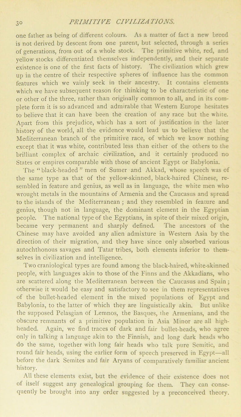 3° one father as being of different colours. As a matter of fact a new breed is not derived by descent from one parent, but selected, through a series of generations, from out of a whole stock. The primitive white, red, and yellow stocks differentiated themselves independently, and their separate existence is one of the first facts of history. The civilization which grew up in the centre of their respective spheres of influence has the common features which we vainly seek in their ancestry. It contains elements which we have subsequent reason for thinking to be characteristic of one or other of the three, rather than originally common to all, and in its com- plete form it is so advanced and admirable that Western Europe hesitates to believe that it can have been the creation of any race but the white. Apart from this prejudice, which has a sort of justification in the later history of the world, all the evidence would lead us to believe that the Mediterranean branch of the primitive race, of which we know nothing except that it was white, contributed less than either of the others to the brilliant complex of archaic civilization, and it certainly produced no States or empires comparable with those of ancient Egypt or Babylonia. The “ black-headed ” men of Sumer and Akkad, whose speech was of the same type as that of the yellow-skinned, black-haired Chinese, re- sembled in feature and genius, as well as in language, the white men who wrought metals in the mountains of Armenia and the Caucasus and spread to the islands of the Mediterranean ; and they resembled in feature and genius, though not in language, the dominant element in the Egyptian people. The national type of the Egyptians, in spite of their mixed origin, became very permanent and sharply defined. The ancestors of the Chinese may have avoided any alien admixture in Western Asia by the direction of their migration, and they have since only absorbed various autochthonous savages and Tatar tribes, both elements inferior to them- selves in civilization and intelligence. Two craniological types are found among the black-haired, white-skinned people, with languages akin to those of the Finns and the Akkadians, who are scattered along the Mediterranean between the Caucasus and Spain; otherwise it would be easy and satisfactory to see in them representatives of the bullet-headed element in the mixed populations of Egypt and Babylonia, to the latter of which they are linguistically akin. But unlike the supposed Pelasgian of Lemnos, the Basques, ihe Armenians, and the obscure remnants of a primitive population in Asia Minor are all high- headed. Again, we find traces of dark and fair bullet-heads, who agree only in talking a language akin to the Finnish, and long dark heads who do the same, together with long fair heads who talk pure Semitic, and round fair heads, using the earlier form of speech preserved in Egypt—all before the dark Semites and fair Aryans of comparatively familiar ancient history. All these elements exist, but the evidence of their existence does not of itself suggest any genealogical grouping for them. They can conse- quently be brought into any order suggested by a preconceived theory.