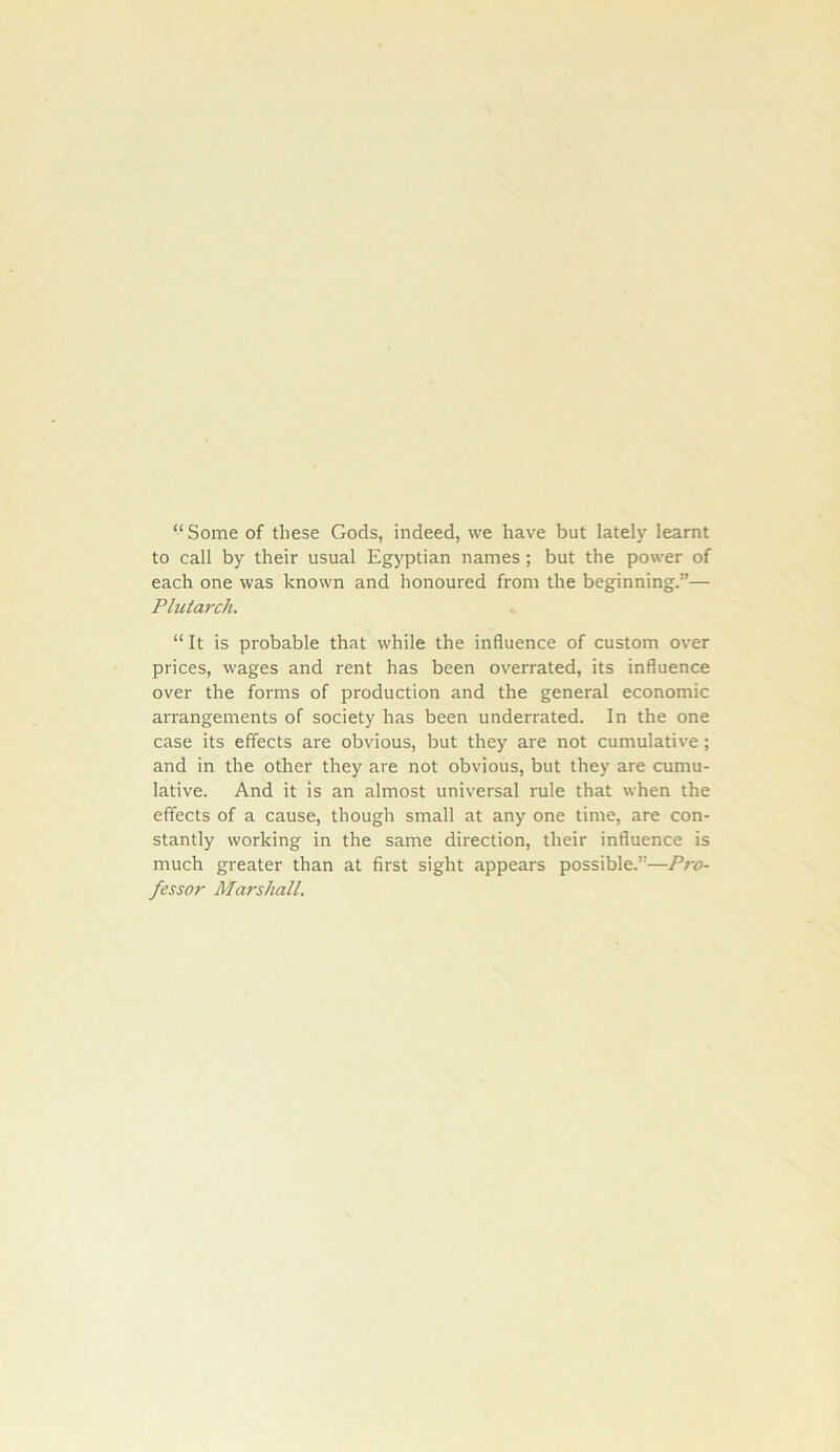 “ Some of these Gods, indeed, we have but lately learnt to call by their usual Egyptian names; but the power of each one was known and honoured from the beginning.”— Plutarch. “ It is probable that while the influence of custom over prices, wages and rent has been ovei'rated, its influence over the forms of production and the general economic arrangements of society has been underrated. In the one case its effects are obvious, but they are not cumulative; and in the other they are not obvious, but they are cumu- lative. And it is an almost universal rule that when the effects of a cause, though small at any one time, are con- stantly working in the same direction, their influence is much greater than at first sight appears possible.”—Pro- fessor Marshall.