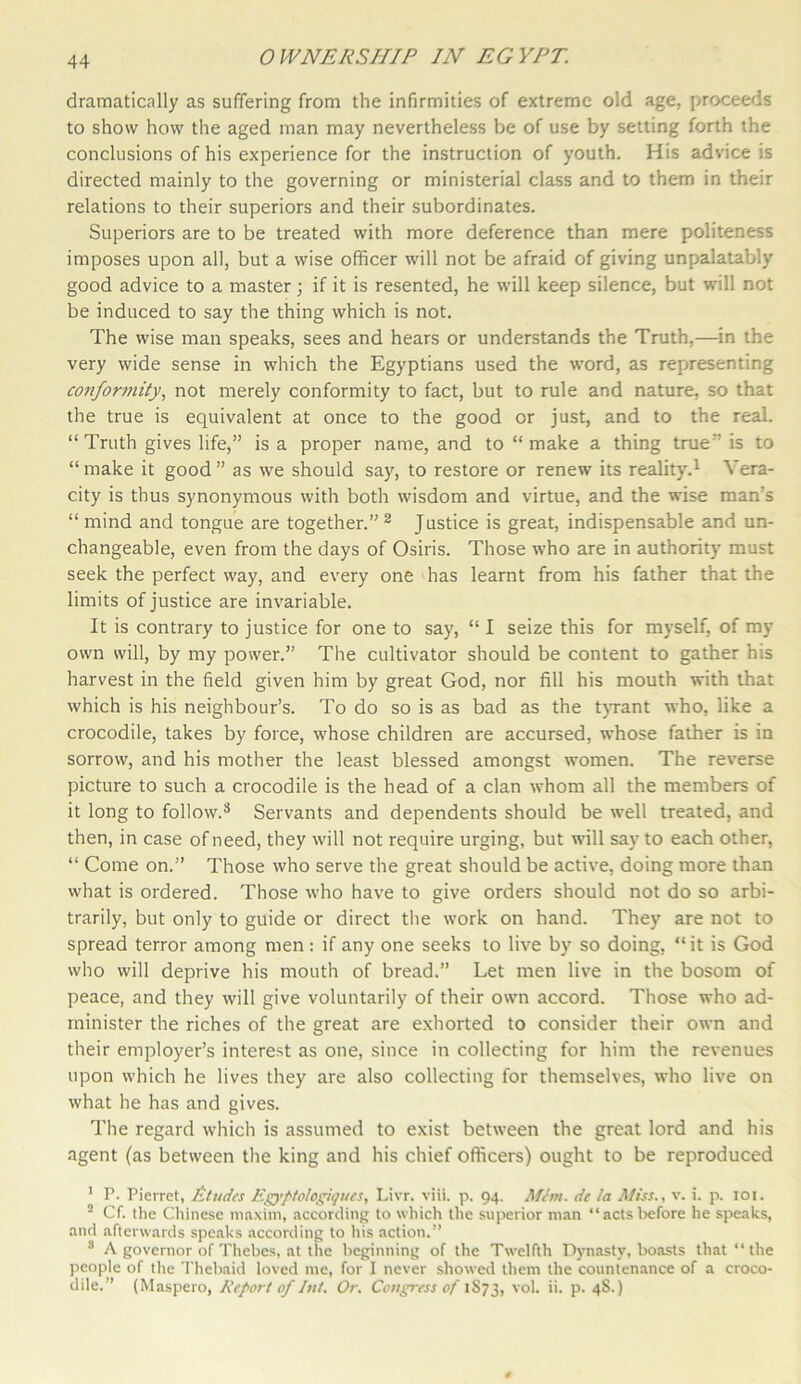 dramatically as suffering from the infirmities of extreme old age, proceeds to show how the aged man may nevertheless be of use by setting forth the conclusions of his experience for the instruction of youth. His advice is directed mainly to the governing or ministerial class and to them in their relations to their superiors and their subordinates. Superiors are to be treated with more deference than mere politeness imposes upon all, but a wise officer will not be afraid of giving unpalatably good advice to a master; if it is resented, he will keep silence, but will not be induced to say the thing which is not. The wise man speaks, sees and hears or understands the Truth,—in the very wide sense in which the Egyptians used the word, as representing conformity, not merely conformity to fact, but to rule and nature, so that the true is equivalent at once to the good or just, and to the real. “Truth gives life,” is a proper name, and to “make a thing true” is to “ make it good ” as we should say, to restore or renew its reality.1 Vera- city is thus synonymous with both wisdom and virtue, and the wise man's “ mind and tongue are together.” 2 Justice is great, indispensable and un- changeable, even from the days of Osiris. Those who are in authority must seek the perfect way, and every one has learnt from his father that the limits of justice are invariable. It is contrary to justice for one to say, “ I seize this for myself, of my own will, by my power.” The cultivator should be content to gather his harvest in the field given him by great God, nor fill his mouth with that which is his neighbour’s. To do so is as bad as the tyrant who, like a crocodile, takes by force, whose children are accursed, whose father is in sorrow, and his mother the least blessed amongst women. The reverse picture to such a crocodile is the head of a clan whom all the members of it long to follow.8 Servants and dependents should be well treated, and then, in case of need, they will not require urging, but will say to each other, “ Come on.” Those who serve the great should be active, doing more than what is ordered. Those who have to give orders should not do so arbi- trarily, but only to guide or direct the work on hand. They are not to spread terror among men: if any one seeks to live by so doing, “ it is God who will deprive his mouth of bread.” Let men live in the bosom of peace, and they will give voluntarily of their own accord. Those who ad- minister the riches of the great are exhorted to consider their own and their employer’s interest as one, since in collecting for him the revenues upon which he lives they are also collecting for themselves, who live on what he has and gives. The regard which is assumed to exist between the great lord and his agent (as between the king and his chief officers) ought to be reproduced 1 T. Pierret, Etudes Egypto/ogiques, Livr. viii. p. 94. Mint, de la Miss., v. i. p. 101. 2 Cf. the Chinese maxim, according to which the superior man “actsbefore he speaks, and afterwards speaks according to his action.” 8 A governor of Thebes, at the beginning of the Twelfth Dynasty, boasts that “the people of the Thebaid loved me, for I never showed them the countenance of a croco- dile.” (Maspero, Report of hit. Or. Congress of 1S73, vol. ii. p. 4S.)