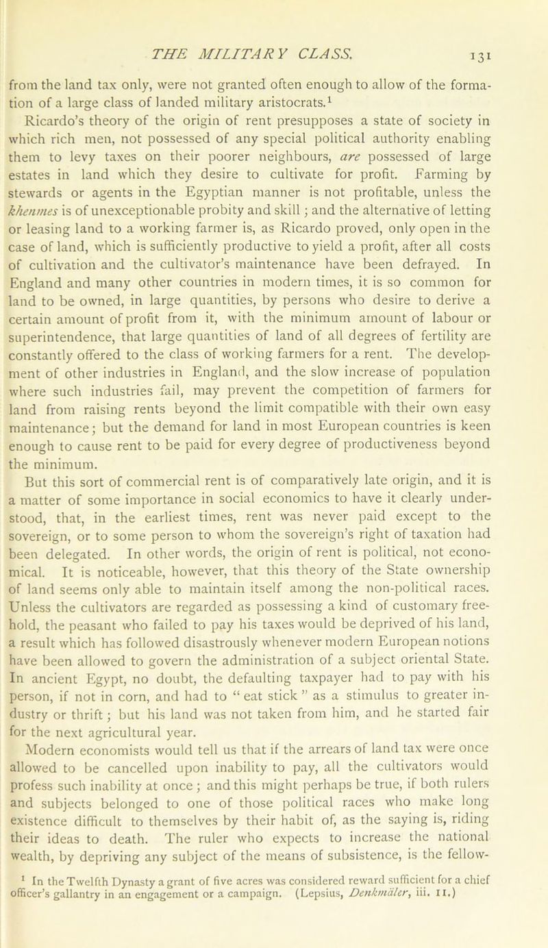 131 from the land tax only, were not granted often enough to allow of the forma- tion of a large class of landed military aristocrats.1 Ricardo’s theory of the origin of rent presupposes a state of society in which rich men, not possessed of any special political authority enabling them to levy taxes on their poorer neighbours, are possessed of large estates in land which they desire to cultivate for profit. Farming by stewards or agents in the Egyptian manner is not profitable, unless the khenmes is of unexceptionable probity and skill; and the alternative of letting or leasing land to a working farmer is, as Ricardo proved, only open in the case of land, which is sufficiently productive to yield a profit, after all costs of cultivation and the cultivator’s maintenance have been defrayed. In England and many other countries in modem times, it is so common for land to be owned, in large quantities, by persons who desire to derive a certain amount of profit from it, with the minimum amount of labour or superintendence, that large quantities of land of all degrees of fertility are constantly offered to the class of working farmers for a rent. The develop- ment of other industries in England, and the slow increase of population where such industries fail, may prevent the competition of farmers for land from raising rents beyond the limit compatible with their own easy maintenance; but the demand for land in most European countries is keen enough to cause rent to be paid for every degree of productiveness beyond the minimum. But this sort of commercial rent is of comparatively late origin, and it is a matter of some importance in social economics to have it clearly under- stood, that, in the earliest times, rent was never paid except to the sovereign, or to some person to whom the sovereign’s right of taxation had been delegated. In other words, the origin of rent is political, not econo- mical. It is noticeable, however, that this theory of the State ownership of land seems only able to maintain itself among the non-political races. Unless the cultivators are regarded as possessing a kind of customary free- hold, the peasant who failed to pay his taxes would be deprived of his land, a result which has followed disastrously whenever modern European notions have been allowed to govern the administration of a subject oriental State. In ancient Egypt, no doubt, the defaulting taxpayer had to pay with his person, if not in corn, and had to “ eat stick ” as a stimulus to greater in- dustry or thrift; but his land was not taken from him, and he started fair for the next agricultural year. Modern economists would tell us that if the arrears of land tax were once allowed to be cancelled upon inability to pay, all the cultivators would profess such inability at once ; and this might perhaps be true, if both rulers and subjects belonged to one of those political races who make long existence difficult to themselves by their habit of, as the saying is, riding their ideas to death. The ruler who expects to increase the national wealth, by depriving any subject of the means of subsistence, is the fellow- 1 In the Twelfth Dynasty a grant of five acres was considered reward sufficient for a chief