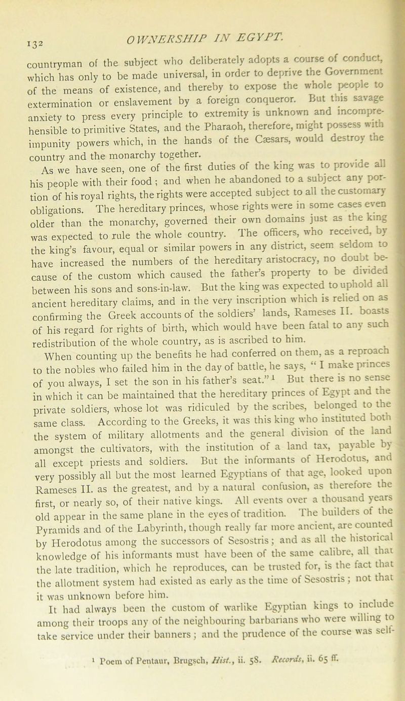 countryman of the subject who deliberately adopts a course of conduct, which has only to be made universal, in order to deprive the Government of the means of existence, and thereby to expose the whole people to extermination or enslavement by a foreign conqueror. But this savage anxiety to press every principle to extremity is unknown and incompre- hensible to primitive States, and the Pharaoh, therefore, might possess with impunity powers which, in the hands of the Caesars, would destroy tne country and the monarchy together. 1 As we have seen, one of the first duties of the king was to provide ad his people with their food ; and when he abandoned to a subject any por- tion of his royal rights, the rights were accepted subject to all the customary obligations. The hereditary princes, whose rights were in some cases even older than the monarchy, governed their own domains just as the king j was expected to rule the whole country. The officers, who received, by the king’s favour, equal or similar powers in any district, seem seldom to . have increased the numbers of the hereditary aristocracy, no doubt be- cause of the custom which caused the father’s property to be divided between his sons and sons-in-law. But the king was expected to uphold all ancient hereditary claims, and in the very inscription which is relied on as confirming the Greek accounts of the soldiers’ lands, Rameses II. boasts < of his regard for rights of birth, which would have been fatal to any such , redistribution of the whole country, as is ascribed to him. When counting up the benefits he had conferred on them, as a reproach to the nobles who failed him in the day of battle, he says, “ I make princes of you always, I set the son in his father’s seat.’1 But there is no sense in which it can be maintained that the hereditary princes of Egypt and the ; private soldiers, whose lot was ridiculed by the scribes, belonged to the j same class. According to the Greeks, it was this king who instituted both the system of military allotments and the general division ot the land amongst the cultivators, with the institution of a land tax, payable b\ j all except priests and soldiers. But the informants of Herodotus, and I very possibly all but the most learned Egyptians of that age, looked upon ; Rameses II. as the greatest, and by a natural contusion, as therefore the < first, or nearly so, of their native kings. All events over a thousand years old appear in the same plane in the eyes of tradition. The builders of the Pyramids and of the Labyrinth, though really far more ancient, are counted 1 by Herodotus among the successors of Sesostris; and as all the historical knowledge of his informants must have been of the same calibre, all that ' the late tradition, which he reproduces, can be trusted for, is the fact that the allotment system had existed as early as the time of Sesostris ; not that it was unknown before him. It had always been the custom of warlike Egyptian kings to include among their troops any of the neighbouring barbarians who were willing to take service under their banners; and the prudence of the course was sell-