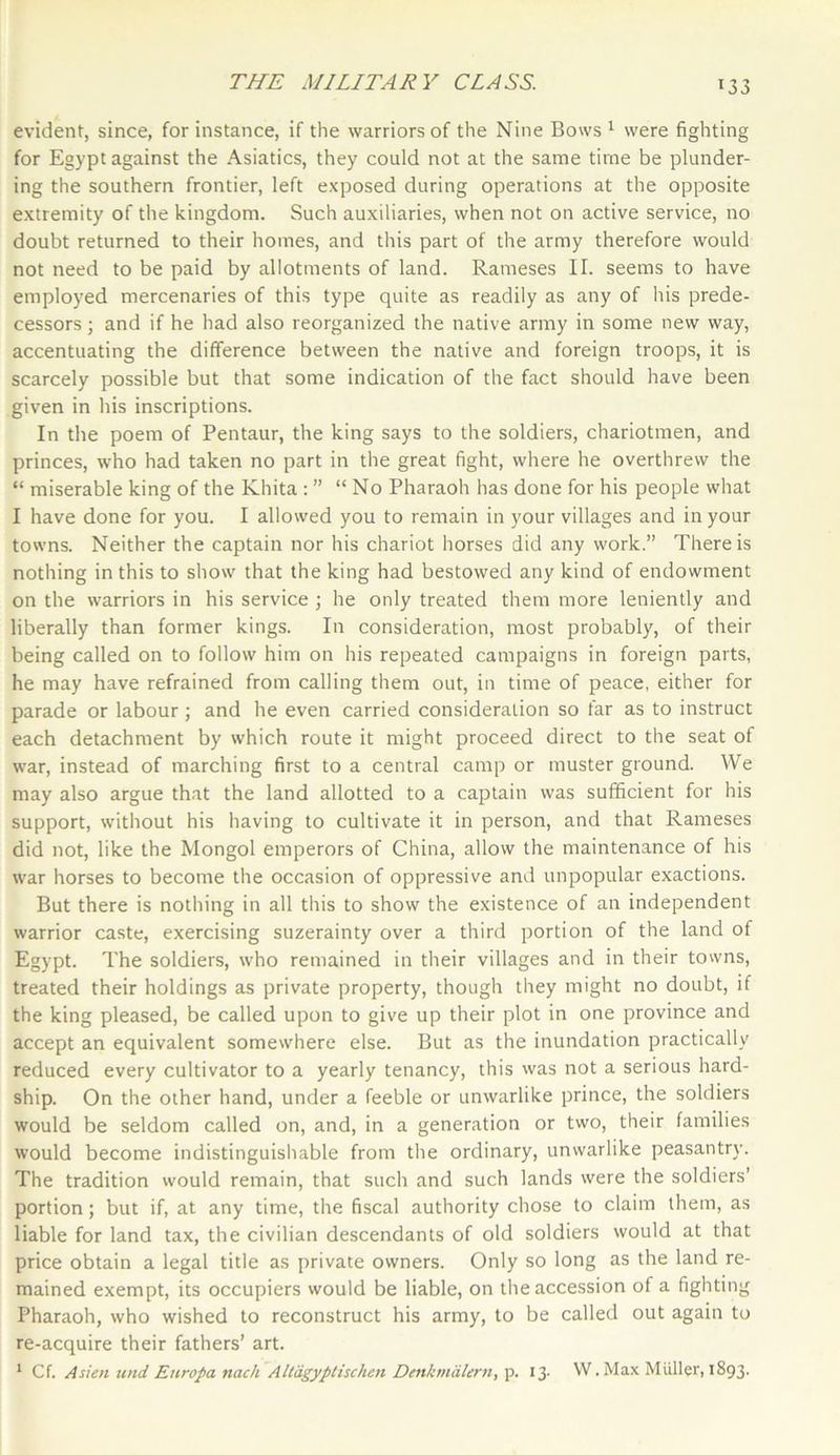 evident, since, for instance, if the warriors of the Nine Bows1 were fighting for Egypt against the Asiatics, they could not at the same time be plunder- ing the southern frontier, left exposed during operations at the opposite extremity of the kingdom. Such auxiliaries, when not on active service, no doubt returned to their homes, and this part of the army therefore would not need to be paid by allotments of land. Raineses II. seems to have employed mercenaries of this type quite as readily as any of his prede- cessors ; and if he had also reorganized the native army in some new way, accentuating the difference between the native and foreign troops, it is scarcely possible but that some indication of the fact should have been given in his inscriptions. In the poem of Pentaur, the king says to the soldiers, chariotmen, and princes, who had taken no part in the great fight, where he overthrew the “ miserable king of the Khita :” “No Pharaoh has done for his people what I have done for you. I allowed you to remain in your villages and in your towns. Neither the captain nor his chariot horses did any work.” There is nothing in this to show that the king had bestowed any kind of endowment on the warriors in his service ; he only treated them more leniently and liberally than former kings. In consideration, most probably, of their being called on to follow him on his repeated campaigns in foreign parts, he may have refrained from calling them out, in time of peace, either for parade or labour; and he even carried consideration so far as to instruct each detachment by which route it might proceed direct to the seat of war, instead of marching first to a central camp or muster ground. We may also argue that the land allotted to a captain was sufficient for his support, without his having to cultivate it in person, and that Rameses did not, like the Mongol emperors of China, allow the maintenance of his war horses to become the occasion of oppressive and unpopular exactions. But there is nothing in all this to show the existence of an independent warrior caste, exercising suzerainty over a third portion of the land of Egypt. The soldiers, who remained in their villages and in their towns, treated their holdings as private property, though they might no doubt, if the king pleased, be called upon to give up their plot in one province and accept an equivalent somewhere else. But as the inundation practically reduced every cultivator to a yearly tenancy, this was not a serious hard- ship. On the other hand, under a feeble or unwarlike prince, the soldiers would be seldom called on, and, in a generation or two, their families would become indistinguishable from the ordinary, unwarlike peasantry. The tradition would remain, that such and such lands were the soldiers’ portion; but if, at any time, the fiscal authority chose to claim them, as liable for land tax, the civilian descendants of old soldiers would at that price obtain a legal title as private owners. Only so long as the land re- mained exempt, its occupiers would be liable, on the accession of a fighting Pharaoh, who wished to reconstruct his army, to be called out again to re-acquire their fathers’ art. 1 Cf. Asien und Europa nach Altagyptischen Dettkmdlern, p. 13. W. Max Mtiller, 1893.