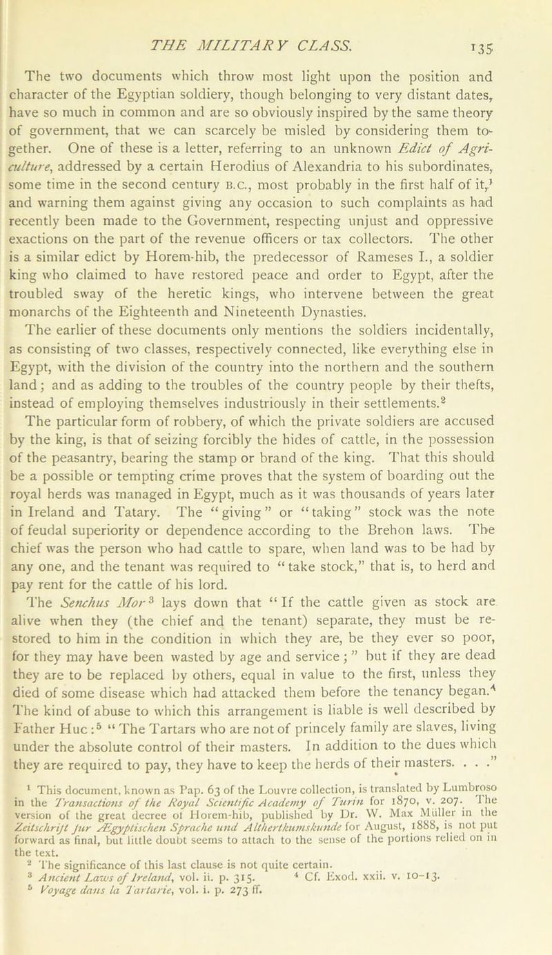 T35 The two documents which throw most light upon the position and character of the Egyptian soldiery, though belonging to very distant dates, have so much in common and are so obviously inspired by the same theory of government, that we can scarcely be misled by considering them to- gether. One of these is a letter, referring to an unknown Edict of Agri- culture, addressed by a certain Herodius of Alexandria to his subordinates, some time in the second century b.c., most probably in the first half of it,.’ and warning them against giving any occasion to such complaints as had recently been made to the Government, respecting unjust and oppressive exactions on the part of the revenue officers or tax collectors. The other is a similar edict by Horem-hib, the predecessor of Rameses I., a soldier king who claimed to have restored peace and order to Egypt, after the troubled sway of the heretic kings, who intervene between the great monarchs of the Eighteenth and Nineteenth Dynasties. The earlier of these documents only mentions the soldiers incidentally, as consisting of two classes, respectively connected, like everything else in Egypt, with the division of the country into the northern and the southern land; and as adding to the troubles of the country people by their thefts, instead of employing themselves industriously in their settlements.2 The particular form of robbery, of which the private soldiers are accused by the king, is that of seizing forcibly the hides of cattle, in the possession of the peasantry, bearing the stamp or brand of the king. That this should be a possible or tempting crime proves that the system of boarding out the royal herds was managed in Egypt, much as it was thousands of years later in Ireland and Tatary. The “giving” or “taking” stock was the note of feudal superiority or dependence according to the Brehon laws. The chief was the person who had cattle to spare, when land was to be had by any one, and the tenant was required to “ take stock,” that is, to herd and pay rent for the cattle of his lord. The Senchus Morz lays down that “If the cattle given as stock are alive when they (the chief and the tenant) separate, they must be re- stored to him in the condition in which they are, be they ever so poor, for they may have been wasted by age and service ; ” but if they are dead they are to be replaced by others, equal in value to the first, unless they died of some disease which had attacked them before the tenancy began.'' The kind of abuse to which this arrangement is liable is well described by Father Hue :5 “ The Tartars who are not of princely family are slaves, living under the absolute control of their masters. In addition to the dues which they are required to pay, they have to keep the herds of their masters. . . .” 1 This document, known as Pap. 63 of the Louvre collection, is translated by Lumbroso in the Transactions of the Royal Scientific Academy of Turin for 1870, v. 207. 1 he version of the great decree ot Horem-hib, published by Dr. W. Max Muller in the Zeitschrijt Jur PEgyptischen Sprache und Althertkumskunde for August, 1888, is not put forward as final, but little doubt seems to attach to the sense of the portions relied on in the text. 2 The significance of this last clause is not quite certain. 3 Ancient Laws of Ireland, vol. ii. p. 315. 4 Cf. Exod. xxii. v. 10-13.