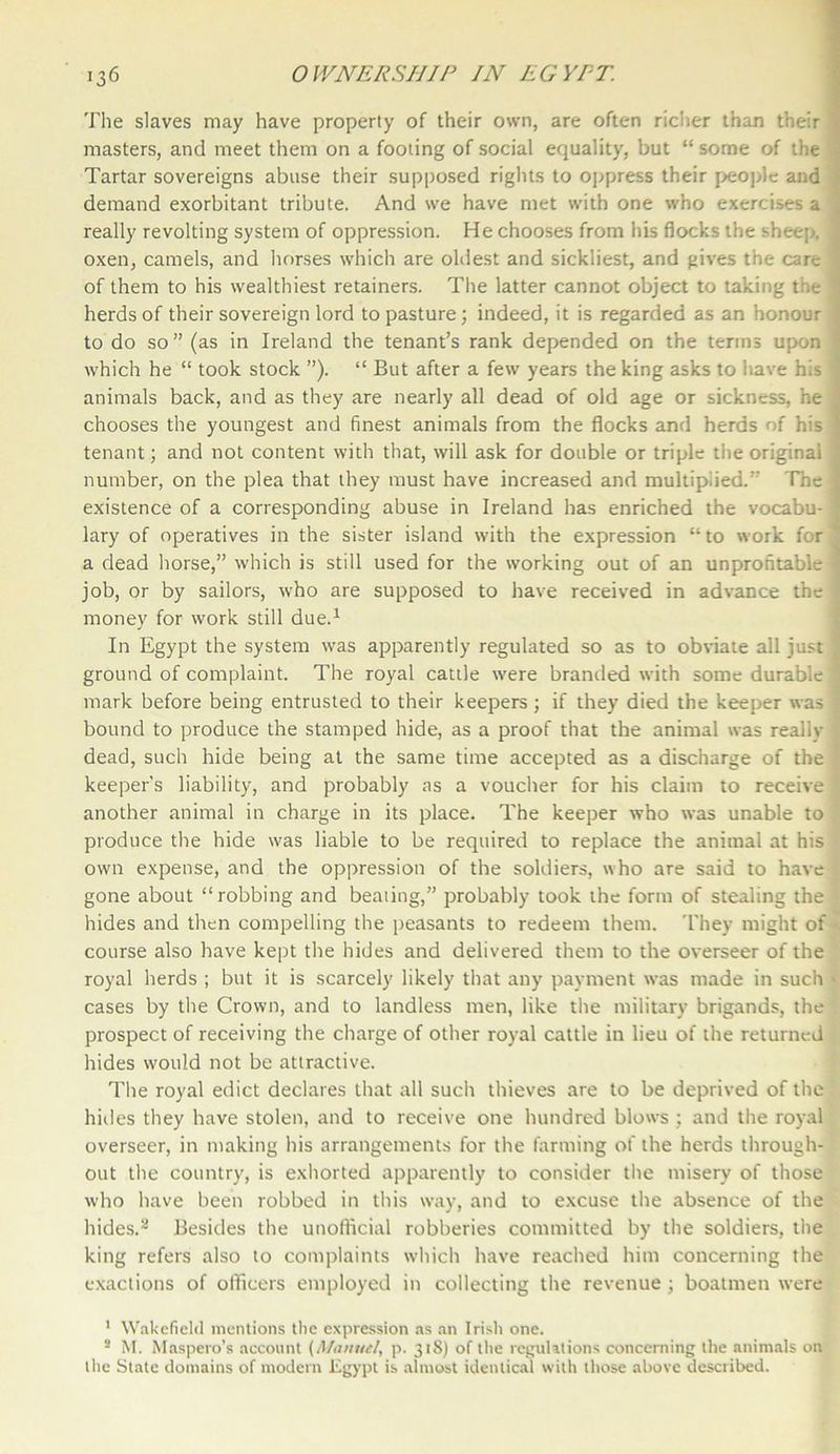 The slaves may have property of their own, are often richer than their < masters, and meet them on a footing of social equality, but “ some of the Tartar sovereigns abuse their supposed rights to oppress their people and demand exorbitant tribute. And we have met with one who exercises a really revolting system of oppression. He chooses from his flocks the sheep, oxen, camels, and horses which are oldest and sickliest, and gives the care of them to his wealthiest retainers. The latter cannot object to taking the ^ herds of their sovereign lord to pasture; indeed, it is regarded as an honour \ to do so ” (as in Ireland the tenant’s rank depended on the terms upon which he “ took stock ”). “ But after a few years the king asks to have his j animals back, and as they are nearly all dead of old age or sickness, he chooses the youngest and finest animals from the flocks and herds of his j tenant; and not content with that, will ask for double or triple the original j number, on the plea that they must have increased and multiplied.” The I existence of a corresponding abuse in Ireland has enriched the vocabu-1 lary of operatives in the sister island with the expression “ to work for 1 a dead horse,” which is still used for the working out of an unprofitable « job, or by sailors, who are supposed to have received in advance the j money for work still due.1 In Egypt the system was apparently regulated so as to obviate all just j ground of complaint. The royal cattle were branded with some durable 1 mark before being entrusted to their keepers; if they died the keeper was j bound to produce the stamped hide, as a proof that the animal was really ! dead, such hide being at the same time accepted as a discharge of the ; keeper’s liability, and probably as a voucher for his claim to receive another animal in charge in its place. The keeper who was unable to produce the hide was liable to be required to replace the animal at his own expense, and the oppression of the soldiers, who are said to have gone about “robbing and beating,” probably took the form of stealing the hides and then compelling the peasants to redeem them. They might of course also have kept the hides and delivered them to the overseer of the royal herds ; but it is scarcely likely that any payment wTas made in such * cases by the Crown, and to landless men, like the military brigands, the prospect of receiving the charge of other royal cattle in lieu of the returned hides would not be attractive. The royal edict declares that all such thieves are to be deprived of the hides they have stolen, and to receive one hundred blows ; and the royal overseer, in making his arrangements for the farming of the herds through- out the country, is exhorted apparently to consider the misery of those who have been robbed in this way, and to excuse the absence of the hides.2 Besides the unofficial robberies committed by the soldiers, the king refers also to complaints which have reached him concerning the exactions of officers employed in collecting the revenue ; boatmen were 1 Wakefield mentions the expression as an Irish one. 2 M. Maspero’s account (Manue/, p. 318) of the regulations concerning the animals on the State domains of modern Egypt is almost identical with those above described.