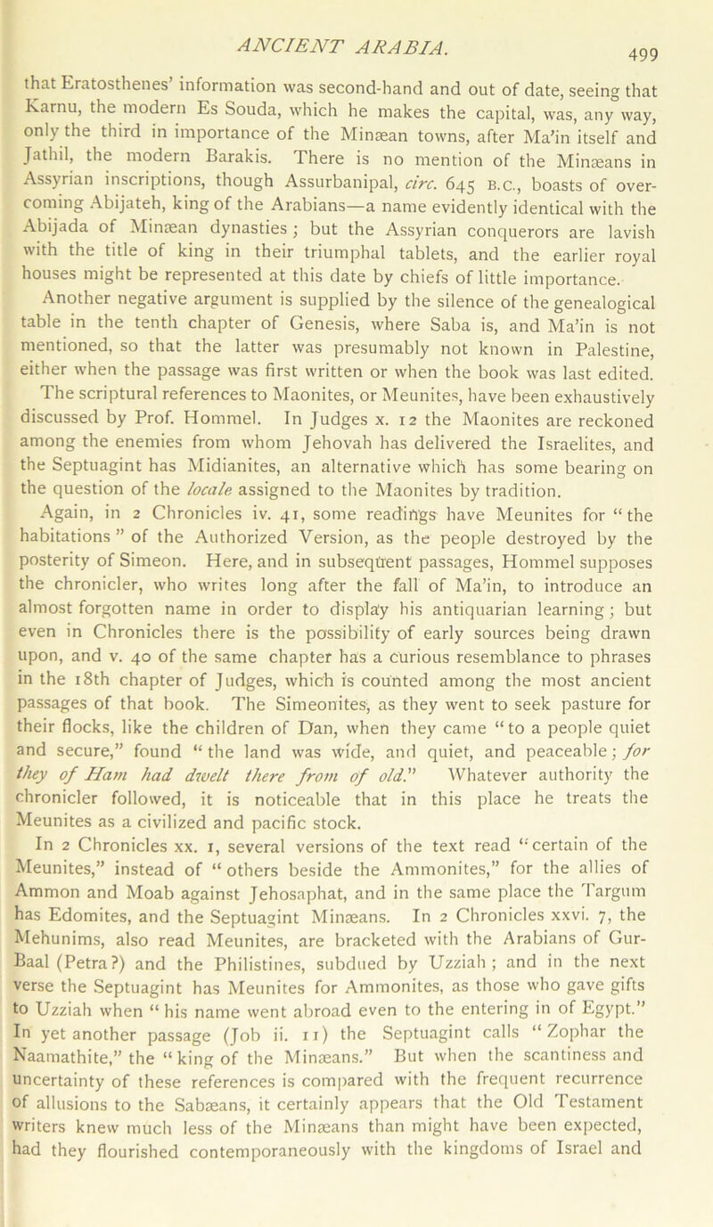 499 thnt Eratosthenes information was second-hand and out of date, seeing that Karnu, the modern Es Souda, which he makes the capital, was, any way, only the third in importance of the Minsean towns, after Ma’in itself and Jathil, the modern Barakis. There is no mention of the Minseans in Assyrian inscriptions, though Assurbanipal, circ. 645 b.c., boasts of over- coming Abijateh, king of the Arabians—a name evidently identical with the Abijada of Minsean dynasties ; but the Assyrian conquerors are lavish with the title of king in their triumphal tablets, and the earlier royal houses might be represented at this date by chiefs of little importance. Another negative argument is supplied by the silence of the genealogical table in the tenth chapter of Genesis, where Saba is, and Ma’in is not mentioned, so that the latter was presumably not known in Palestine, either when the passage was first written or when the book was last edited. The scriptural references to Maonites, or Meunites, have been exhaustively discussed by Prof. Hommel. In Judges x. 12 the Maonites are reckoned among the enemies from whom Jehovah has delivered the Israelites, and the Septuagint has Midianites, an alternative which has some bearing on the question of the locale assigned to the Maonites by tradition. Again, in 2 Chronicles iv. 41, some readings have Meunites for “the habitations ” of the Authorized Version, as the people destroyed by the posterity of Simeon. Here, and in subsequent passages, Hommel supposes the chronicler, who writes long after the fall of Ma’in, to introduce an almost forgotten name in order to display his antiquarian learning; but even in Chronicles there is the possibility of early sources being drawn upon, and v. 40 of the same chapter has a curious resemblance to phrases in the 18th chapter of Judges, which is counted among the most ancient passages of that book. The Simeonites, as they went to seek pasture for their flocks, like the children of Dan, when they came “to a people quiet and secure,” found “ the land was wide, and quiet, and peaceable; for they of Ham had dwelt there from of old. Whatever authority the chronicler followed, it is noticeable that in this place he treats the Meunites as a civilized and pacific stock. In 2 Chronicles xx. x, several versions of the text read “'certain of the Meunites,” instead of “others beside the Ammonites,” for the allies of Ammon and Moab against Jehosaphat, and in the same place the Targum has Edomites, and the Septuagint Minseans. In 2 Chronicles xxvi. 7, the Mehunims, also read Meunites, are bracketed with the Arabians of Gur- Baal (Petra?) and the Philistines, subdued by Uzziah ; and in the next verse the Septuagint has Meunites for Ammonites, as those who gave gifts to Uzziah when “ his name went abroad even to the entering in of Egypt.” In yet another passage (Job ii. 11) the Septuagint calls “ Zophar the Naamathite,” the “king of the Minseans.” But when the scantiness and uncertainty of these references is compared with the frequent recurrence of allusions to the Sabseans, it certainly appears that the Old Testament writers knew much less of the Minaeans than might have been expected, had they flourished contemporaneously with the kingdoms of Israel and