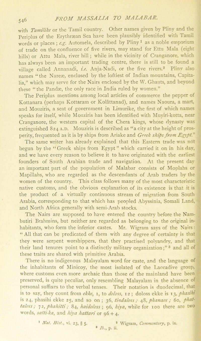 546 with Tamilike or the Tamil country. Other names given by Pliny and the Periplus of the Erythraean Sea have been plausibly identified with Tamil words or places ; e.g. Automela, described by Pliny 1 as a noble emporium of trade on the confluence of five rivers, may stand for Ettu Mala (eight hills) or Attu Mala, river hill; while in the vicinity of Cranganore, which has always been an important trading centre, there is still to be found a village called Annanadi, i.e. Anja-Nadi, or the five rivers.2 Pliny also names “the Narete, enclosed by the loftiest of Indian mountains, Capita- lia,” which may serve for the Nairs enclosed by the W. Ghauts, and beyond these “the Pandte, the only race in India ruled by women.” The Periplus mentions among local articles of commerce the pepper of Kottanara (perhaps Kottaram or Kolattanad), and names Naoura, a mart, and Mouziris, a seat of government in Limurike, the first of which names speaks for itself, while Mouziris has been identified with Muyiri-kotta, near Cranganore, the western capital of the Chera kings, whose dynasty was extinguished 824 a.d. Mouziris is described as “a city at the height of pros- . perity, frequented as it is by ships from Ariake and Greek ships from Egypt. The same writer has already explained that this Eastern trade was not , begun by the “Greek ships from Egypt” which carried it on in his day, and we have every reason to believe it to have originated with the earliest founders of South Arabian trade and navigation. At the present day an important part of the population of Malabar consists of Moplahs or Mapillahs, who are regarded as the descendants of Arab traders by the women of the country. This class follows many of the most characteristic , native customs, and the obvious explanation of its existence is that it is the product of a virtually continuous stream of migration from South Arabia, corresponding to that which has peopled Abyssinia, Somali Land, < and North Africa generally with semi-Arab stocks. The Nairs are supposed to have entered the country before the Nam- butiri Brahmins, but neither are regarded as belonging to the original in- habitants, who form the inferior castes. Mr. Wigram says of the Nairs: ' “ All that can be predicated of them with any degree of certainty is that they were serpent worshippers, that they practised polyandry, and that their land tenures point to a distinctly military organization;”8 and all of these traits are shared with primitive Arabia. There is no indigenous Malayalam word for caste, and the language of the inhabitants of Minicoy, the most isolated of the Laccadive group, where customs even more archaic than those of the mainland have been preserved, is quite peculiar, only resembling Malayalam in the absence of personal suffixes to the verbal tenses. Their notation is duodecimal, that is to say, they count from ekke, 1, to doloss, T2 ; doloss ekke is 13, phasihi is 24, phasihi ekke 25, and so on ; 36, tindaloss; 48, phatmos ; 60, phat- taloss; 7 2, phahiiti; 84, haidoloss ; 96, hiya, while for 100 there are two words, satti-ka, and hiya hattari or 96 + 4. 1 Nat. Hist., vi. 23, § 5. ! Wigram, Commentary, p. ix. 8 lb., p. ii.