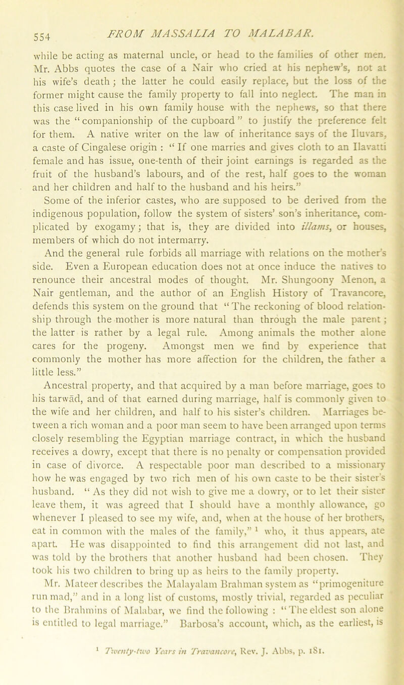 while be acting as maternal uncle, or head to the families of other men. Mr. Abbs quotes the case of a Nair who cried at his nephew’s, not at his wife’s death ; the latter he could easily replace, but the loss of the former might cause the family property to fall into neglect. The man in this case lived in his own family house with the nephews, so that there was the “companionship of the cupboard ” to justify the preference felt for them. A native writer on the law of inheritance says of the Iluvars, a caste of Cingalese origin : “ If one marries and gives cloth to an Ilavatti female and has issue, one-tenth of their joint earnings is regarded as the fruit of the husband’s labours, and of the rest, half goes to the woman and her children and half to the husband and his heirs.” Some of the inferior castes, who are supposed to be derived from the indigenous population, follow the system of sisters’ son’s inheritance, com- plicated by exogamy; that is, they are divided into illams, or houses, members of which do not intermarry. And the general rule forbids all marriage with relations on the mother’s side. Even a European education does not at once induce the natives to renounce their ancestral modes of thought. Mr. Shungoony Menon, a Nair gentleman, and the author of an English History of Travancore, defends this system on the ground that “ The reckoning of blood relation- ship through the mother is more natural than through the male parent; the latter is rather by a legal rule. Among animals the mother alone cares for the progeny. Amongst men we find by experience that commonly the mother has more affection for the children, the father a little less.” Ancestral property, and that acquired by a man before marriage, goes to his tarwad, and of that earned during marriage, half is commonly given to the wife and her children, and half to his sister’s children. Marriages be- tween a rich woman and a poor man seem to have been arranged upon terms closely resembling the Egyptian marriage contract, in which the husband receives a dowry, except that there is no penalty or compensation provided in case of divorce. A respectable poor man described to a missionary7 how he was engaged by two rich men of his own caste to be their sister's husband. “ As they did not wish to give me a dowry, or to let their sister leave them, it was agreed that I should have a monthly allowance, go whenever I pleased to see my wife, and, when at the house of her brothers, eat in common with the males of the family,” 1 who, it thus appears, ate apart He was disappointed to find this arrangement did not last, and was told by the brothers that another husband had been chosen. They took his two children to bring up as heirs to the family property. Mr. Mateer describes the Malayalam Brahman system as “primogeniture run mad,” and in a long list of customs, mostly trivial, regarded as peculiar to the Brahmins of Malabar, we find the following : “Theeldest son alone is entitled to legal marriage.” Barbosa’s account, which, as the earliest, is Twenty-two Years in Travancore, Rev. J. Abbs, p. 1S1. 1