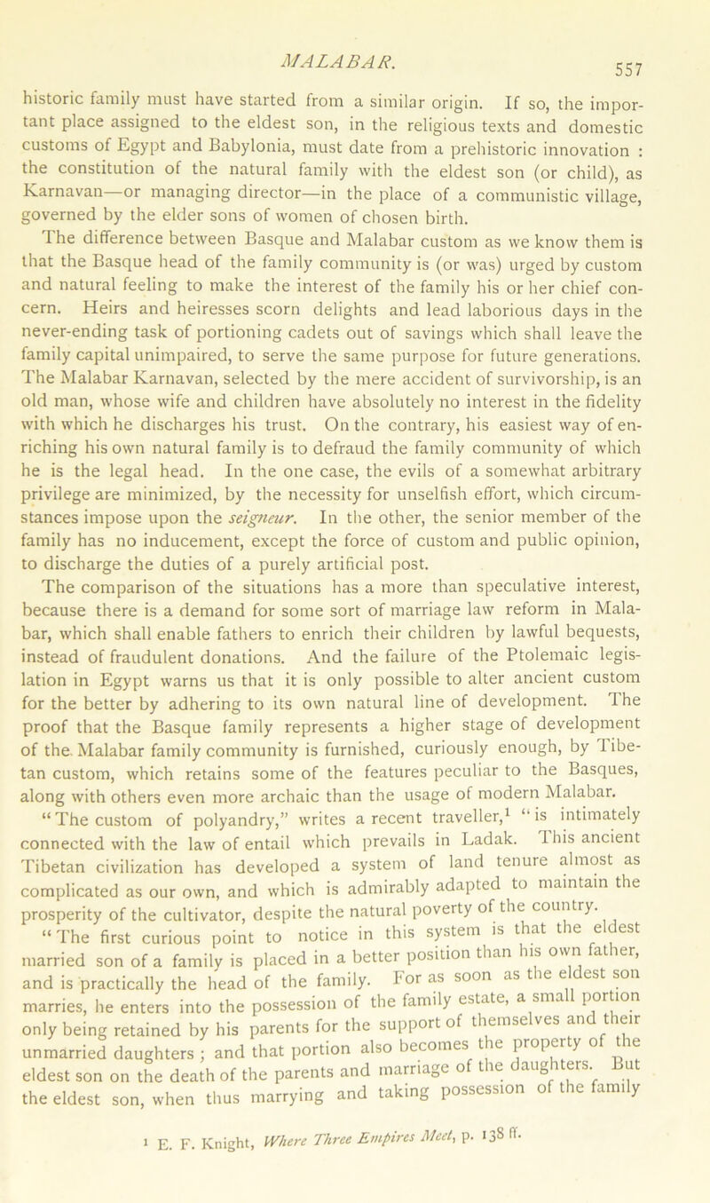 MALA BA It. 557 historic family must have started from a similar origin. If so, the impor- tant place assigned to the eldest son, in the religious texts and domestic customs of Egypt and Babylonia, must date from a prehistoric innovation : the constitution of the natural family with the eldest son (or child), as Karnavan or managing director—in the place of a communistic village, governed by the elder sons of women of chosen birth. The difference between Basque and Malabar custom as we know them is that the Basque head of the family community is (or was) urged by custom and natural feeling to make the interest of the family his or her chief con- cern. Heirs and heiresses scorn delights and lead laborious days in the never-ending task of portioning cadets out of savings which shall leave the family capital unimpaired, to serve the same purpose for future generations. The Malabar Karnavan, selected by the mere accident of survivorship, is an old man, whose wife and children have absolutely no interest in the fidelity with which he discharges his trust. On the contrary, his easiest way of en- riching his own natural family is to defraud the family community of which he is the legal head. In the one case, the evils of a somewhat arbitrary privilege are minimized, by the necessity for unselfish effort, which circum- stances impose upon the seigneur. In the other, the senior member of the family has no inducement, except the force of custom and public opinion, to discharge the duties of a purely artificial post. The comparison of the situations has a more than speculative interest, because there is a demand for some sort of marriage law reform in Mala- bar, which shall enable fathers to enrich their children by lawful bequests, instead of fraudulent donations. And the failure of the Ptolemaic legis- lation in Egypt warns us that it is only possible to alter ancient custom for the better by adhering to its own natural line of development. 1 he proof that the Basque family represents a higher stage of development of the. Malabar family community is furnished, curiously enough, by 1 ibe- tan custom, which retains some of the features peculiar to the Basques, along with others even more archaic than the usage of modern Malabar. “The custom of polyandry,” writes a recent traveller,1 “is intimately connected with the law of entail which prevails in Ladak. 1 his ancient Tibetan civilization has developed a system of land tenure almost as complicated as our own, and which is admirably adapted to maintain the prosperity of the cultivator, despite the natural poverty of the country. “ The first curious point to notice in this system is that t te e est married son of a family is placed in a better position than us own at ler, and is practically the head of the family. For as soon as tie e est ®on marries, he enters into the possession of the family estate, a stria portion only being retained by his parents for the support of themse ves an t eir unmarried daughters ; and that portion also becomes t e property o te eldest son on the death of the parents and marriage o t ie au0 iters. u the eldest son, when thus marrying and taking possession of the family