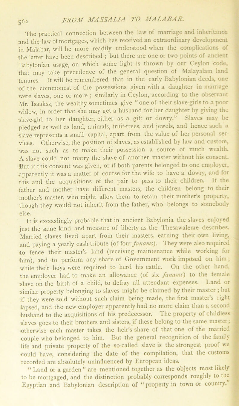 The practical connection between the law of marriage and inheritance and the law of mortgages, which has received an extraordinary development in Malabar, will be more readily understood when the complications of the latter have been described ; but there are one or two points of ancient Babylonian usage, on which some light is thrown by our Ceylon code, that may take precedence of the general question of Malayalam land tenures. It will be remembered that in the early Babylonian deeds, one of the commonest of the possessions given with a daughter in marriage were slaves, one or more ; similarly in Ceylon, according to the observant Mr. Isaaksz, the wealthy sometimes give “one of their slave-girls to a poor widow, in order that she may get a husband for her daughter by giving the slave-girl to her daughter, either as a gift or dowry.” Slaves may be pledged as well as land, animals, fruit-trees, and jewels, and hence such a slave represents a small capital, apart from the value of her personal ser- vices. Otherwise, the position of slaves, as established by law and custom, was not such as to make their possession a source of much wealth. A slave could not marry the slave of another master without his consent. But if this consent was given, or if both parents belonged to one employer, apparently it was a matter of course for the wife to have a dowry, and for this and the acquisitions of the pair to pass to their children. If the father and mother have different masters, the children belong to their mother’s master, who might allow them to retain their mother’s property, though they would not inherit from the father, who belongs to somebody else. It is exceedingly probable that in ancient Babylonia the slaves enjoyed just the same kind and measure of liberty as the Thesawaleme describes. Married slaves lived apart from their masters, earning their own living, and paying a yearly cash tribute (of four fatiams). They were also required to fence their master’s land (receiving maintenance while working for him), and to perform any share of Government work imposed on him ; while their boys were required to herd his cattle. On the other hand, the employer had to make an allowance (of six fanams) to the female slave on the birth of a child, to defray all attendant expenses. Land or similar property belonging to slaves might be claimed by their master ; but if they were sold without such claim being made, the first master’s right lapsed, and the new employer apparently had no more claim than a second husband to the acquisitions of his predecessor. The property of childless slaves goes to their brothers and sisters, if these belong to the same master; otherwise each master takes the heir’s share of that one of the married couple who belonged to him. But the general recognition of the family life and private property of the so-called slave is the strongest proof we could have, considering the date of the compilation, that the customs recorded are absolutely uninfluenced by European ideas. “ Land or a garden ” are mentioned together as the objects most likely to be mortgaged, and the distinction probably corresponds roughly to the Egyptian and Babylonian description of “ property in town or country.