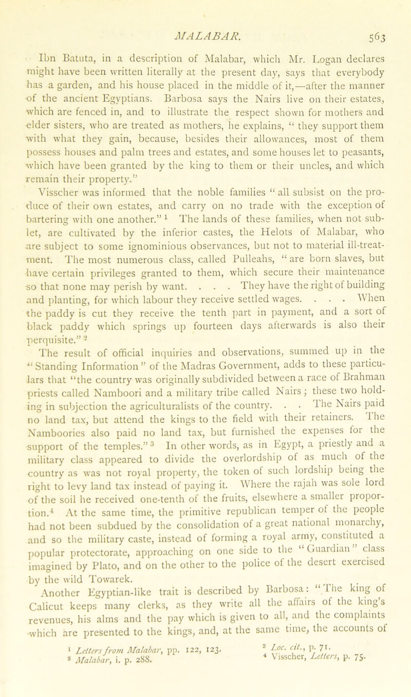 Ibn Batata, in a description of Malabar, which Mr. Logan declares might have been written literally at the present day, says that everybody has a garden, and his house placed in the middle of it,—after the manner of the ancient Egyptians. Barbosa says the Nairs live on their estates, which are fenced in, and to illustrate the respect shown for mothers and elder sisters, who are treated as mothers, he explains, “ they support them with what they gain, because, besides their allowances, most of them possess houses and palm trees and estates, and some houses let to peasants, which have been granted by the king to them or their uncles, and which remain their property.” Visscher was informed that the noble families “ all subsist on the pro- duce of their own estates, and carry on no trade with the exception of bartering with one another.” 1 The lands of these families, when not sub- let, are cultivated by the inferior castes, the Helots of Malabar, who are subject to some ignominious observances, but not to material ill-treat- ment. The most numerous class, called Pulleahs, “ are born slaves, but have certain privileges granted to them, which secure their maintenance so that none may perish by want. . . . They have the right of building and planting, for which labour they receive settled wages. . . . When the paddy is cut they receive the tenth part in payment, and a sort of black paddy which springs up fourteen days afterwards is also their perquisite.” 2 The result of official inquiries and observations, summed up in the ‘‘Standing Information” of the Madras Government, adds to these particu- lars that “the country was originally subdivided between a race of Brahman priests called Namboori and a military tribe called Nairs; these two hold- ing in subjection the agriculturalists of the country. . . 1 he Nairs paid no land tax, but attend the kings to the field with their retainers. 1 he Namboories also paid no land tax, but furnished the expenses for the support of the temples.”3 In other words, as in Egypt, a priestly and a military class appeared to divide the overlordship of as much of the country as was not royal property, the token of such lordship being the right to levy land tax instead of paying it. Where the rajah was sole loid of the soil he received one-tenth of the fruits, elsewhere a smaller propoi- tion.1 At the same time, the primitive republican temper of the people had not been subdued by the consolidation of a great national monarchy, and so the military caste, instead of forming a royal army, constituted a popular protectorate, approaching on one side to the ‘ Guardian class imagined by Plato, and on the other to the police of the desert exeicised by the wild Towarek. Another Egyptian-like trait is described by Barbosa : 1 he king of Calicut keeps many clerks, as they write all the affairs of the king s revenues, his alms and the pay which is given to all, and the complaints which are presented to the kings, and, at the same time, the accounts of 2 Loc. cit., p. 7i. 4 Visscher, Letters, p. 75. 1 Letters from Malabar, pp. 122, 123.