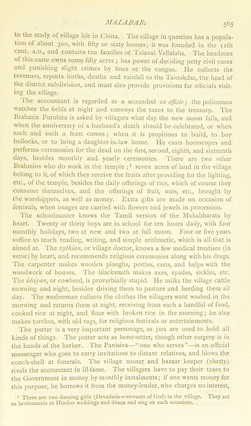 to the study of village life in China. The village in question has a popula- tion of about 300, with fifty or sixty houses; it was founded in the nth cent, a.d., and contains ten families of Tulaval Vellalahs. The headman of this caste owns some fifty acres ; has power of deciding petty civil cases and punishing slight crimes by fines or the cangue. He collects the revenues, reports births, deaths and rainfall to the Talookdar, the head of the district subdivision, and must also provide provisions for officials visit- ing the village. The accountant is regarded as a scoundrel ex officio; the policeman watches the fields at night and convoys the taxes to the treasury. The Brahmin Purohita is asked by villagers what day the new moon falls, and when the anniversary of a husband’s death should be celebrated, or when such and such a feast comes ; when it is propitious to build, to buy bullocks, or to bring a daughter-in-law home. He casts horoscopes and performs ceremonies for the dead on the first, second, eighth, and sixteenth days, besides monthly and yearly ceremonies. There are two other Brahmins who do work in the temple j1 seven acres of land in the village belong to it, of which they receive the fruits after providing for the lighting, etc., of the temple, besides the daily offerings of rice, which of course they consume themselves, and the offerings of fruit, nuts, etc., brought by the worshippers, as well as money. Extra gifts are made on occasion of festivals, when images are carried with flowers and jewels in procession. The schoolmaster knows the Tamil version of the Mahabharata by heart. Twenty or thirty boys are in school for ten hours daily, with four monthly holidays, two at new and two at full moon. Four or five years suffice to teach reading, writing, and simple arithmetic, which is all that is aimed at. The vythian, or village doctor, knows a few medical treatises (in verse) by heart, and recommends religious ceremonies along with his drugs. The carpenter makes wooden ploughs, pestles, carts, and helps with the woodwork of houses. The blacksmith makes axes, spades, sickles, etc. The ideiyarty or cowherd, is proverbially stupid. He milks the village cattle morning and night, besides driving them to pasture and herding them all day. The washerman collects the clothes the villagers want washed in the morning and returns them at night, receiving from each a handful of food, cooked rice at night, and flour with broken rice in the morning; he also makes torches, with old rags, for religious festivals or entertainments. The potter is a very important personage, as jars are used to hold all kinds of things. The potter acts as bone-setter, though other surgery is in the hands of the barber. The Panisiva—“ one who serves”—is an official messenger who goes to carry invitations to distant relatives, and blows the conch-shell at funerals. The village usurer and bazaar keeper (chetty) rivals the accountant in ill-fame. The villagers have to pay their taxes to the Government in money by monthly instalments; if one wants money for this purpose, he borrows it from the money-lender, who charges no interest, 1 There are two dancing girls (Devadasis = servants of God) in the village. They act as bridesmaids at Hindoo weddings and dance and sing on such occasions.