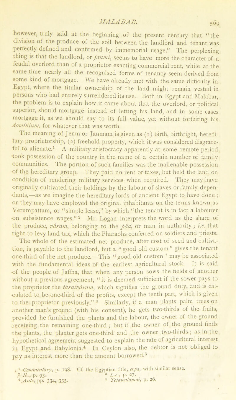 however, truly said at the beginning of the present century that “ the division of the pioduce of the soil between the landlord and tenant was pertectly defined and confirmed by immemorial usage.” The perplexing thing is that the landlord, or janmi, seems to have more the character of a leudal overlord than of a proprietor exacting commercial rent, while at the same time nearly all the recognised forms of tenancy seem derived from some kind of mortgage. We have already met with the same difficulty in Egypt, where the titular ownership of the land might remain vested in persons who had entirely surrendered its use. Both in Egypt and Malabar, the problem is to explain how it came about that the overlord, or political superior, should mortgage instead of letting his land, and in some cases mortgage it, as we should say to its full value, yet without forfeiting his dominium, for whatever that was worth. The meaning of Jenm or Janmam is given as (1) birth, birthright, heredi- tary proprietorship, (2) freehold property, which it was considered disgrace- ful to alienate.1 A military aristocracy apparently at some remote period took possession of the country in the name of a certain number of family communities. The portion of such families was the inalienable possession •of the hereditary group. They paid no rent or taxes, but held the land 011 condition of rendering military services when required. They may have originally cultivated their holdings by the labour of slaves or family depen- dants,—as we imagine the hereditary lords of ancient Egypt to have done; or they may have employed the original inhabitants on the terms known as Verumpattam, or “simple lease,” by which “the tenant is in fact a labourer •on subsistence wages.” 2 Mr. Logan interprets the word as the share of the produce, varavt, belonging to the pad, or man in authority; i.e. that right to levy land tax, which the Pharaohs conferred on soldiers and priests. The whole of the estimated net produce, after cost of seed and cultiva- tion, is payable to the landlord, but a “good old custom” gives the tenant one-third of the net produce. This “good old custom” may be associated with the fundamental ideas of the earliest agricultural stock. It is said of the people of Jaffna, that when any person sows the fields of another without a previous agreement, “it is deemed sufficient if the sower pays to the proprietor the taraivaram, which signifies the ground duty, and is cal- culated to be one-third of the profits, except the tenth part, which is given to the proprietor previously.” 3 Similarly, if a man plants palm trees on another man’s ground (with his consent), he gets two-thirds of the fruits, provided he furnished the plants and the labour, the owner of the ground receiving the remaining one-third ; but if the owner of the ground finds the plants, the planter gets one-third and the owner two-thirds ; as in the hypothetical agreement suggested to explain the rate of agricultural interest in Egypt and Babylonia.4 In Ceylon also, the debtor is not obliged to pay as interest more than the amount borrowed.0 . 1 Commentary, p. 19S. Cf. the Egyptian title, erpa, with similar sense. 2 R>., P- 93- 3 Be., p. 27. 4 Ante, pp. 334, 335. a Tcsawalamat, p. 26.