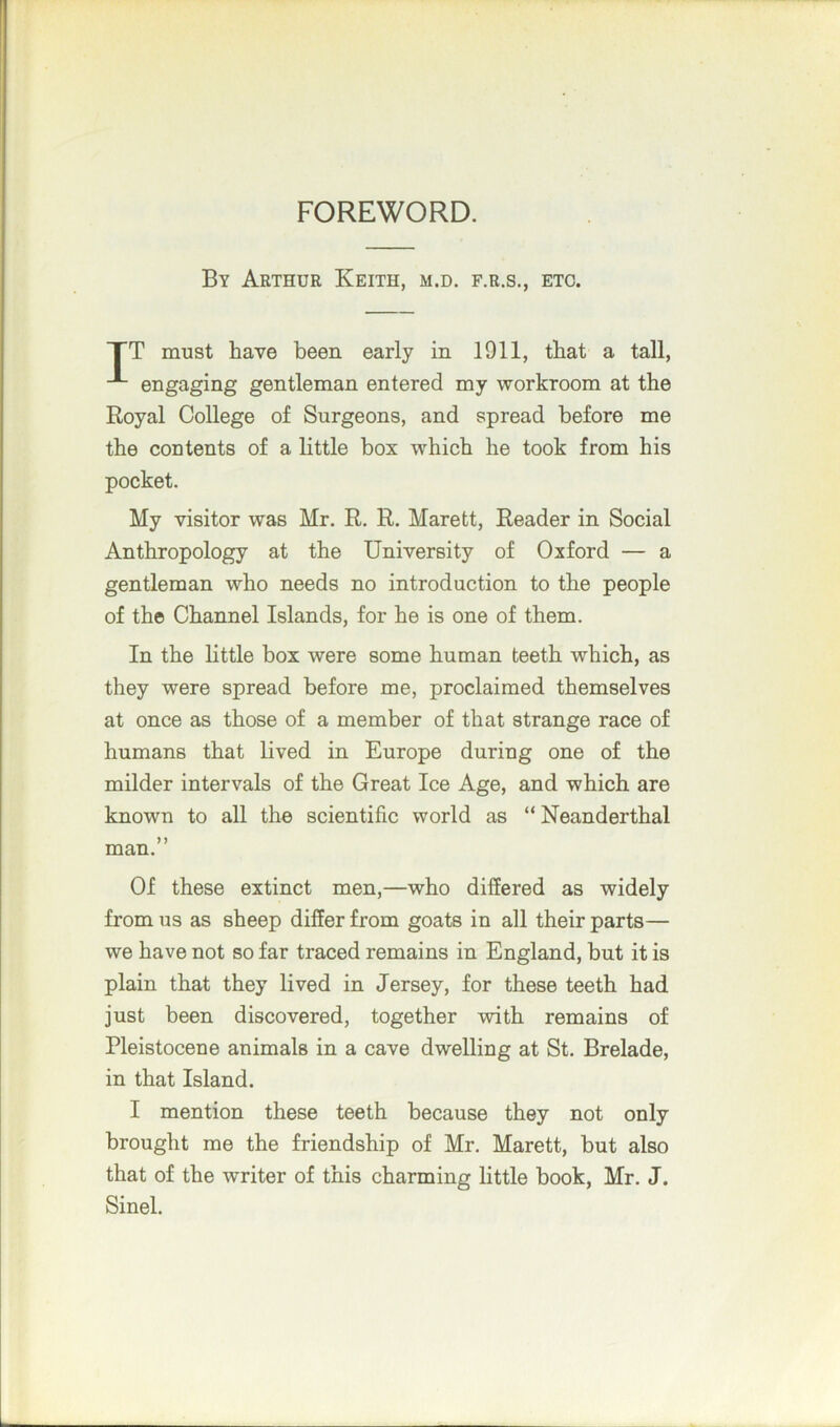 FOREWORD. By Arthur Keith, m.d. f.r.s., etc. TT must have been early in 1911, that a tall, engaging gentleman entered my workroom at the Royal College of Surgeons, and spread before me the contents of a little box which he took from his pocket. My visitor was Mr. R. R. Marett, Reader in Social Anthropology at the University of Oxford — a gentleman who needs no introduction to the people of the Channel Islands, for he is one of them. In the little box were some human teeth which, as they were spread before me, proclaimed themselves at once as those of a member of that strange race of humans that lived in Europe during one of the milder intervals of the Great Ice Age, and which are known to all the scientific world as “ Neanderthal man.” Of these extinct men,—who differed as widely from us as sheep differ from goats in all their parts— we have not so far traced remains in England, but it is plain that they lived in Jersey, for these teeth had just been discovered, together with remains of Pleistocene animals in a cave dwelling at St. Brelade, in that Island. I mention these teeth because they not only brought me the friendship of Mr. Marett, but also that of the writer of this charming little book, Mr. J. Sinel.