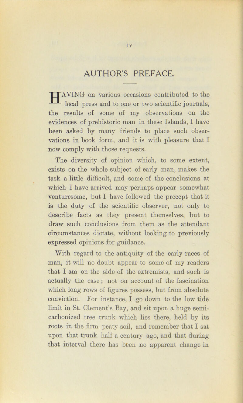 AUTHOR’S PREFACE. TTAVING on various occasions contributed to the local press and to one or two scientific journals, the results of some of my observations on the evidences of prehistoric man in these Islands, I have been asked by many friends to place such obser- vations in book form, and it is with pleasure that I now comply with those requests. The diversity of opinion which, to some extent, exists on the whole subject of early man, makes the task a little difficult, and some of the conclusions at which I have arrived may perhaps appear somewhat venturesome, but I have followed the precept that it is the duty of the scientific observer, not only to describe facts as they present themselves, but to draw such conclusions from them as the attendant circumstances dictate, without looking to previously expressed opinions for guidance. With regard to the antiquity of the early races of man, it will no doubt appear to some of my readers that I am on the side of the extremists, and such is actually the case; not on account of the fascination which long rows of figures possess, but from absolute conviction. For instance, I go down to the low tide limit in St. Clement’s Bay, and sit upon a huge semi- carbonized tree trunk which lies there, held by its roots in the firm peaty soil, and remember that I sat upon that trunk half a century ago, and that during that interval there has been no apparent change in