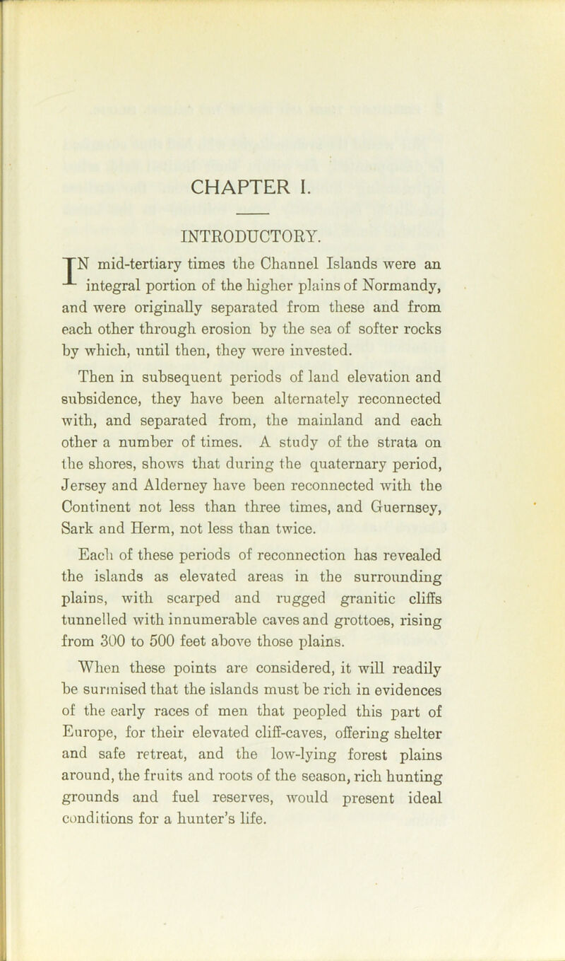INTRODUCTORY. TN mid-tertiary times the Channel Islands were an integral portion of the higher plains of Normandy, and were originally separated from these and from each other through erosion by the sea of softer rocks by which, until then, they were invested. Then in subsequent periods of land elevation and subsidence, they have been alternately reconnected with, and separated from, the mainland and each other a number of times. A study of the strata on the shores, shows that during the quaternary period, Jersey and Alderney have been reconnected with the Continent not less than three times, and Guernsey, Sark and Herm, not less than twice. Each of these periods of reconnection has revealed the islands as elevated areas in the surrounding plains, with scarped and rugged granitic cliffs tunnelled with innumerable caves and grottoe6, rising from 300 to 500 feet above those plains. When these points are considered, it will readily be surmised that the islands must be rich in evidences of the early races of men that peopled this part of Europe, for their elevated cliff-caves, offering shelter and safe retreat, and the low-lying forest plains around, the fruits and roots of the season, rich hunting grounds and fuel reserves, would present ideal conditions for a hunter’s life.