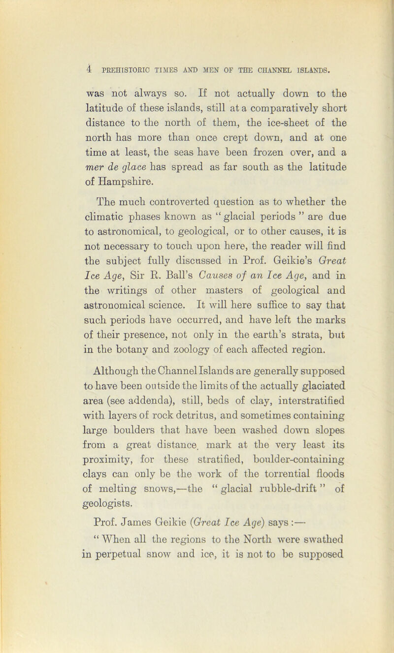 was not always so. If not actually down to the latitude of these islands, still at a comparatively short distance to the north of them, the ice-sheet of the north has more than once crept down, and at one time at least, the seas have been frozen over, and a mer de glace has spread as far south as the latitude of Hampshire. The much controverted question as to whether the climatic phases known as “ glacial periods ” are due to astronomical, to geological, or to other causes, it is not necessary to touch upon here, the reader will find the subject fully discussed in Prof. Geikie’s Great Ice Age, Sir R. Ball’s Causes of an Ice Age, and in the writings of other masters of geological and astronomical science. It will here suffice to say that such periods have occurred, and have left the marks of their presence, not only in the earth’s strata, but in the botany and zoology of each affected region. Although the Channel Islands are generally supposed to have been outside the limits of the actually glaciated area (see addenda), still, beds of clay, interstratified with layers of rock detritus, and sometimes containing large boulders that have been washed down slopes from a great distance, mark at the very least its proximity, for these stratified, boulder-containing clays can only be the work of the torrential floods of melting snows,—the “ glacial rubble-drift ” of geologists. Prof. James Geikie (Great Ice Age) says :— “ When all the regions to the North were swathed in perpetual snow and ice, it is not to be supposed