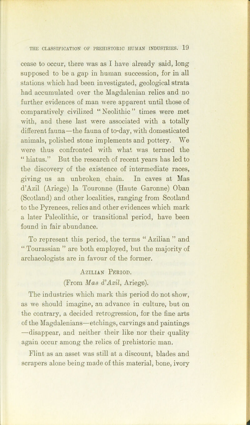 cease to occur, there was as I have already said, long supposed to be a gap in human succession, for in all stations which had been investigated, geological strata had accumulated over the Magdalenian relics and no further evidences of man were apparent until those of comparatively civilized “Neolithic” times were met with, and these last were associated with a totally different fauna—the fauna of to-day, with domesticated animals, polished stone implements and pottery. We were thus confronted with what was termed the “ hiatus.” But the research of recent years has led to the discovery of the existence of intermediate races, giving us an unbroken chain. In caves at Mas d’Azil (Ariege) la Touronne (Haute Garonne) Oban (Scotland) and other localities, ranging from Scotland to the Pyrenees, relics and other evidences which mark a later Paleolithic, or transitional period, have been found in fair abundance. To represent this period, the terms “ Azilian ” and “ Tourassian ” are both employed, but the majority of archaeologists are in favour of the former. Azilian Period. (From Mas d'Azil, Ariege). The industries which mark this period do not show, as we should imagine, an advance in culture, but on the contrary, a decided retrogression, for the fine arts of the Magdalenians—etchings, carvings and paintings —disappear, and neither their like nor their quality again occur among the relics of prehistoric man. Flint as an asset was still at a discount, blades and scrapers alone being made of this material, bone, ivory