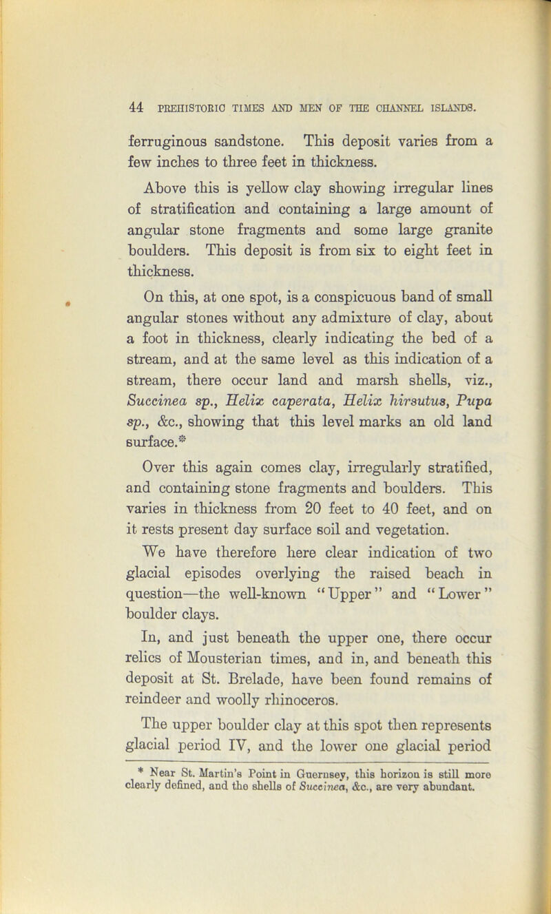 ferruginous sandstone. This deposit varies from a few inches to three feet in thickness. Above this is yellow clay showing irregular lines of stratification and containing a large amount of angular stone fragments and some large granite boulders. This deposit is from six to eight feet in thickness. On this, at one spot, is a conspicuous band of small angular stones without any admixture of clay, about a foot in thickness, clearly indicating the bed of a stream, and at the same level as this indication of a stream, there occur land and marsh shells, viz., Succinea sp., Helix caperata, Helix hirsutus, Pupa sp., &c., showing that this level marks an old land surface.* Over this again comes clay, irregularly stratified, and containing stone fragments and boulders. This varies in thickness from 20 feet to 40 feet, and on it rests present day surface soil and vegetation. We have therefore here clear indication of two glacial episodes overlying the raised beach in question—the well-known “Upper” and “Lower” boulder clays. In, and just beneath the upper one, there occur relics of Mousterian times, and in, and beneath this deposit at St. Brelade, have been found remains of reindeer and woolly rhinoceros. The upper boulder clay at this spot then represents glacial period IV, and the lower one glacial period * Near St. Martin’s Point in Guernsey, this horizon is still more clearly defined, and the shells of Succinect, &c., are very abundant.