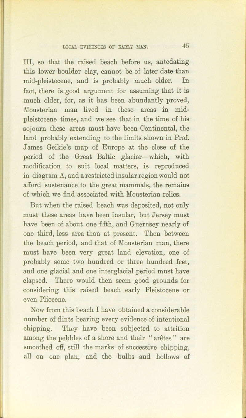 III, so that the raised beach before us, antedating this lower boulder clay, cannot be of later date than mid-pleistocene, and is probably much older. In fact, there is good argument for assuming that it is much older, for, as it has been abundantly proved, Mousterian man lived in these areas in mid- pleistocene times, and we see that in the time of his sojourn these areas must have been Continental, the land probably extending to the limits shown in Prof. James Geikie’s map of Europe at the close of the period of the Great Baltic glacier—which, with modification to suit local matters, is reproduced in diagram A, and a restricted insular region would not afford sustenance to the great mammals, the remains of which we find associated with Mousterian relics. But when the raised beach was deposited, not only must these areas have been insular, but Jersey must have been of about one fifth, and Guernsey nearly of one third, less area than at present. Then between the beach period, and that of Mousterian man, there must have been very great land elevation, one of probably some two hundred or three hundred feet, and one glacial and one interglacial period must have elapsed. There would then seem good grounds for considering this raised beach early Pleistocene or even Pliocene. Now from this beach I have obtained a considerable number of flints bearing every evidence of intentional chipping. They have been subjected to attrition among the pebbles of a shore and their “ aretes ” are smoothed off, still the marks of successive chipping, all on one plan, and the bulbs and hollows of