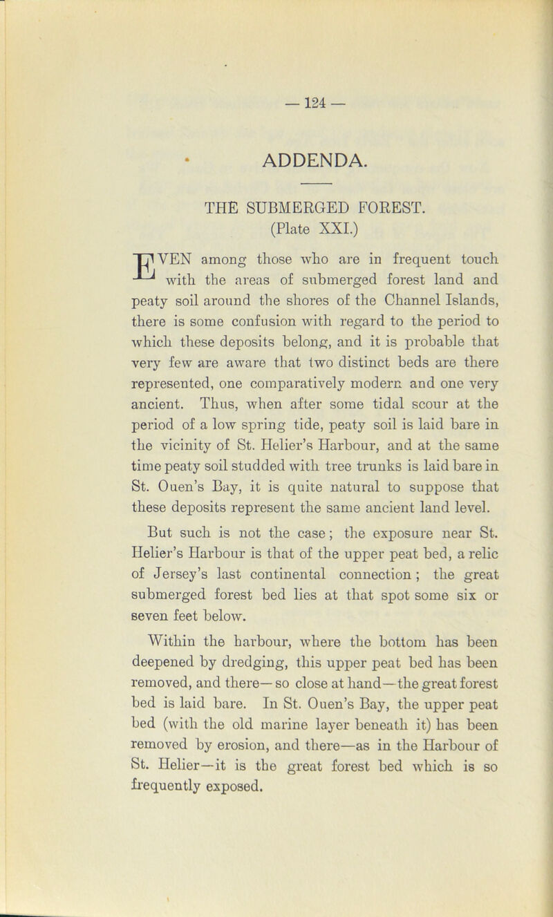 ADDENDA. THE SUBMERGED FOREST. (Plate XXI.) TB VEN among those who are in frequent touch with the areas of submerged forest land and peaty soil around the shores of the Channel Islands, there is some confusion with regard to the period to which these deposits belong, and it is probable that very few are aware that two distinct beds are there represented, one comparatively modern and one very ancient. Thus, when after some tidal scour at the period of a low spring tide, peaty soil is laid bare in the vicinity of St. Helier’s Harbour, and at the same time peaty soil studded with tree tranks is laid bare in St. Ouen’s Bay, it is quite natural to suppose that these deposits represent the same ancient land level. But such is not the case; the exposure near St. Helier’s Harbour is that of the upper peat bed, a relic of Jersey’s last continental connection; the great submerged forest bed lies at that spot some six or seven feet below. Within the harbour, where the bottom has been deepened by dredging, this upper peat bed has been removed, and there— so close at hand—the great forest bed is laid bare. In St. Ouen’s Bay, the upper peat bed (with the old marine layer beneath it) has been removed by erosion, and there—as in the Harbour of St. Ilelier—it is the great forest bed which is so frequently exposed. \