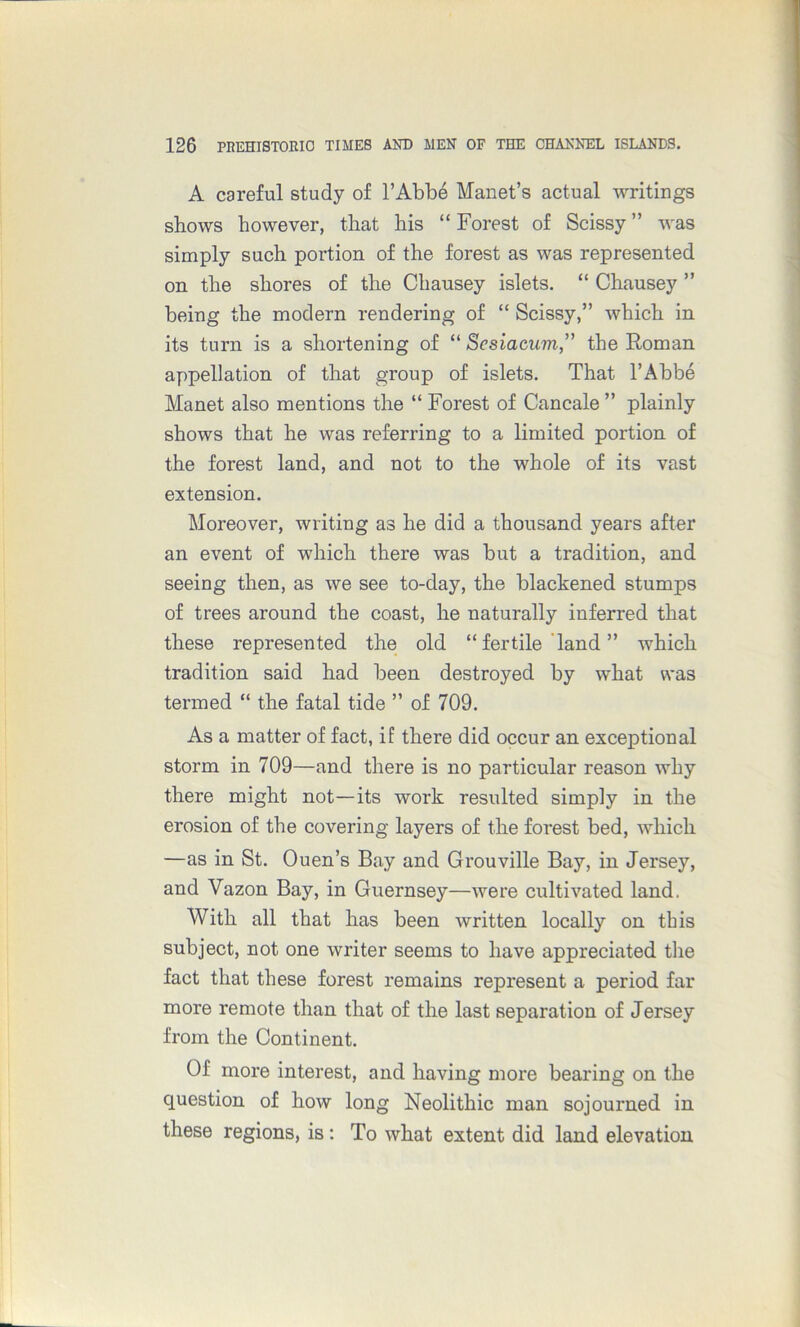 A careful study of l’Abbe Manet’s actual writings shows however, that his “ Forest of Scissy ” was simply such portion of the forest as was represented on the shores of the Chausey islets. “ Chausey ” being the modern rendering of “ Scissy,” which in its turn is a shortening of “ Scsiacum,” the Roman appellation of that group of islets. That l’Abbe Manet also mentions the “ Forest of Cancale ” plainly shows that he was referring to a limited portion of the forest land, and not to the whole of its vast extension. Moreover, writing as he did a thousand years after an event of which there was but a tradition, and seeing then, as we see to-day, the blackened stumps of trees around the coast, he naturally inferred that these represented the old “ fertile land ” which tradition said had been destroyed by what was termed “ the fatal tide ” of 709. As a matter of fact, if there did occur an exceptional storm in 709—and there is no particular reason why there might not—its work resulted simply in the erosion of the covering layers of the forest bed, which —as in St. Ouen’s Bay and Grouville Bay, in Jersey, and Vazon Bay, in Guernsey—were cultivated land. With all that has been written locally on this subject, not one writer seems to have appreciated the fact that these forest remains represent a period far more remote than that of the last separation of Jersey from the Continent. Of more interest, and having more bearing on the question of how long Neolithic man sojourned in these regions, is : To what extent did land elevation