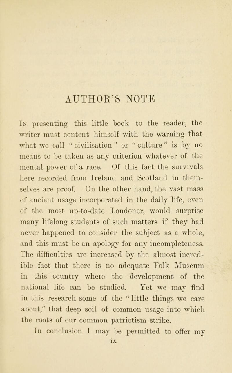 AUTHOR’S NOTE In 2^1'esenting this little book to the reader, the writer must content himself with the warning that what we call ‘‘ civilisation ” or culture ” is by no means to be taken as any criterion whatever of the mental power of a race. Of this fact the survivals here recorded from Ireland and Scotland in them- selves are proof. On the other hand, the vast mass of ancient usage incorporated in the daily life, even of the most up-to-date Londoner, would surprise many lifelong students of such matters if they had never happened to consider the subject as a whole, and this must be an apology for any incompleteness. The difficulties are increased by the almost incred- ible fact that there is no adequate Folk Museum in this country where the development of the national life can be studied. Yet we may find in this research some of the ‘‘ little things we care about,” that deep soil of common usage into which the roots of our common patriotism strike. In conclusion I may be permitted to offer my