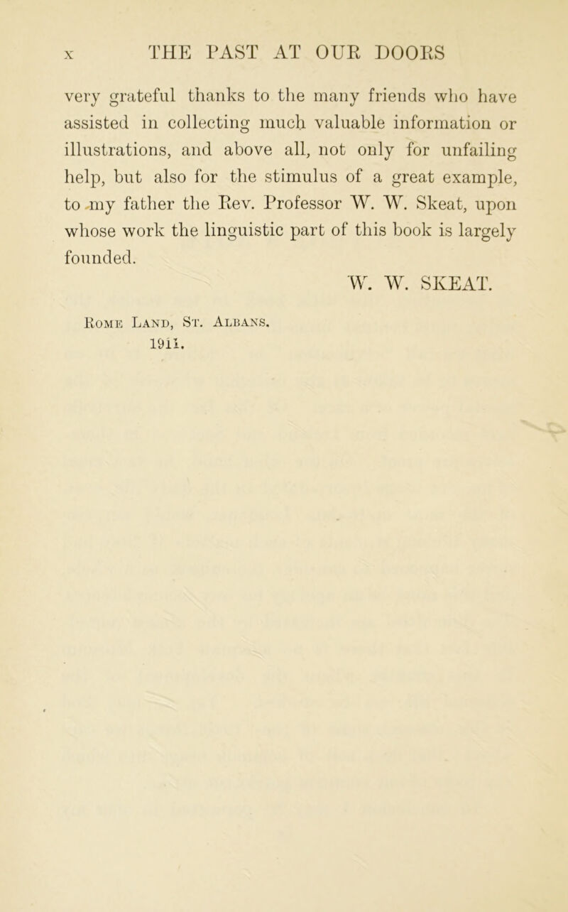 very grateful thanks to the many friends who have assisted in collecting much valuable information or illustrations, and above all, not only for unfailing help, but also for the stimulus of a great example, to nny father the Pev. Professor W. W. Skeat, upon whose work the linguistic part of this book is largely founded. \¥. W. SKEAT. Rome Land, St. Albans. 19U.