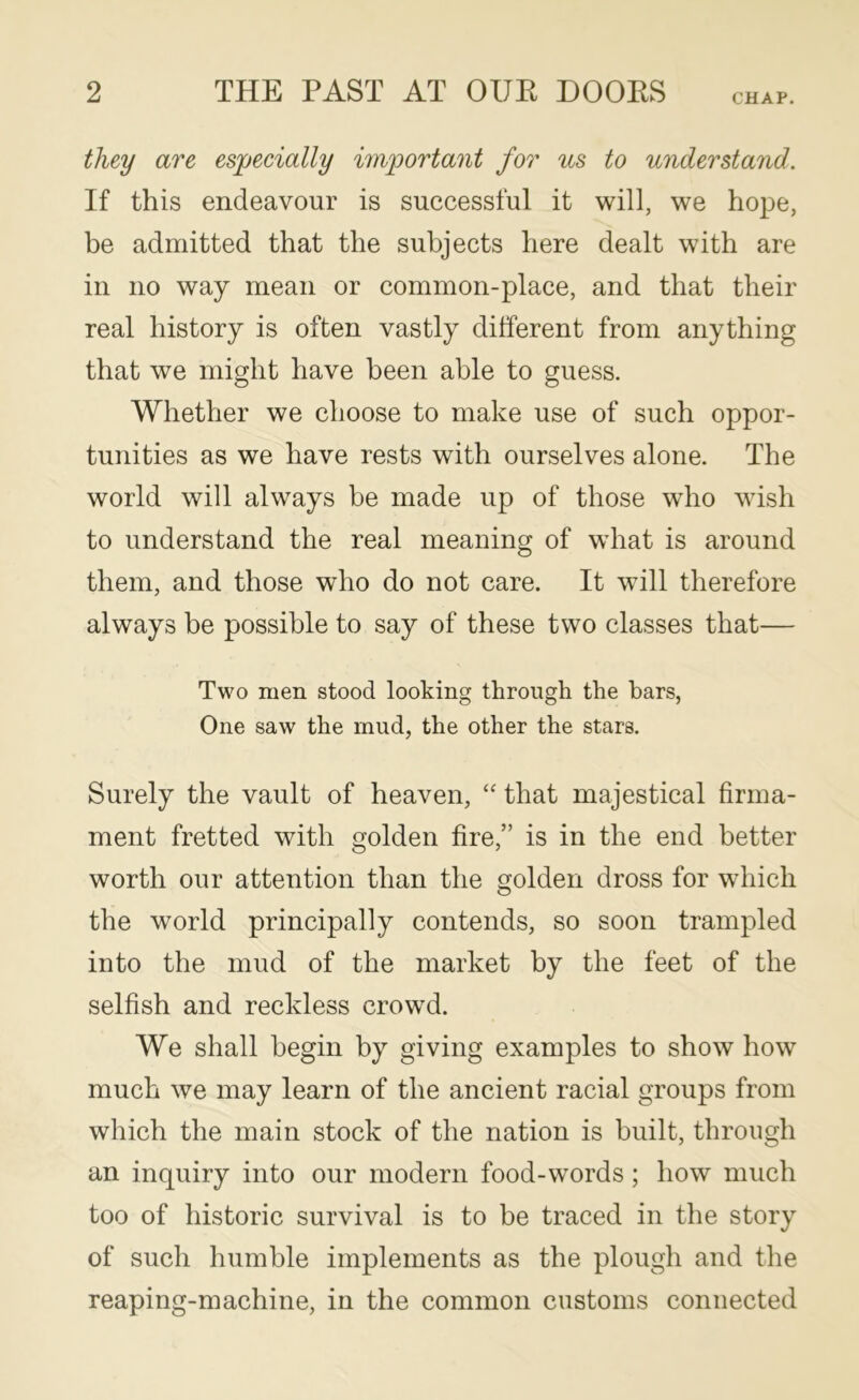 CHAP. they are esjpecially im'portant for us to understand. If this endeavour is successful it will, we hope, be admitted that the subjects here dealt with are ill no way mean or common-place, and that their real history is often vastly different from anything that we might have been able to guess. Whether we choose to make use of such oppor- tunities as we have rests with ourselves alone. The world will always be made up of those who wish to understand the real meaning of wdiat is around them, and those who do not care. It will therefore always be possible to say of these two classes that— Two men stood looking through the bars, One saw the mud, the other the stars. Surely the vault of heaven, that majestical firma- ment fretted with golden fire,” is in the end better worth our attention than the golden dross for which the world principally contends, so soon trampled into the mud of the market by the feet of the selfish and reckless crowd. We shall begin by giving examples to show how much we may learn of the ancient racial groups from which the main stock of the nation is built, through an inquiry into our modern food-words; how much too of historic survival is to be traced in the story of such humble implements as the plough and the reaping-machine, in the common customs connected