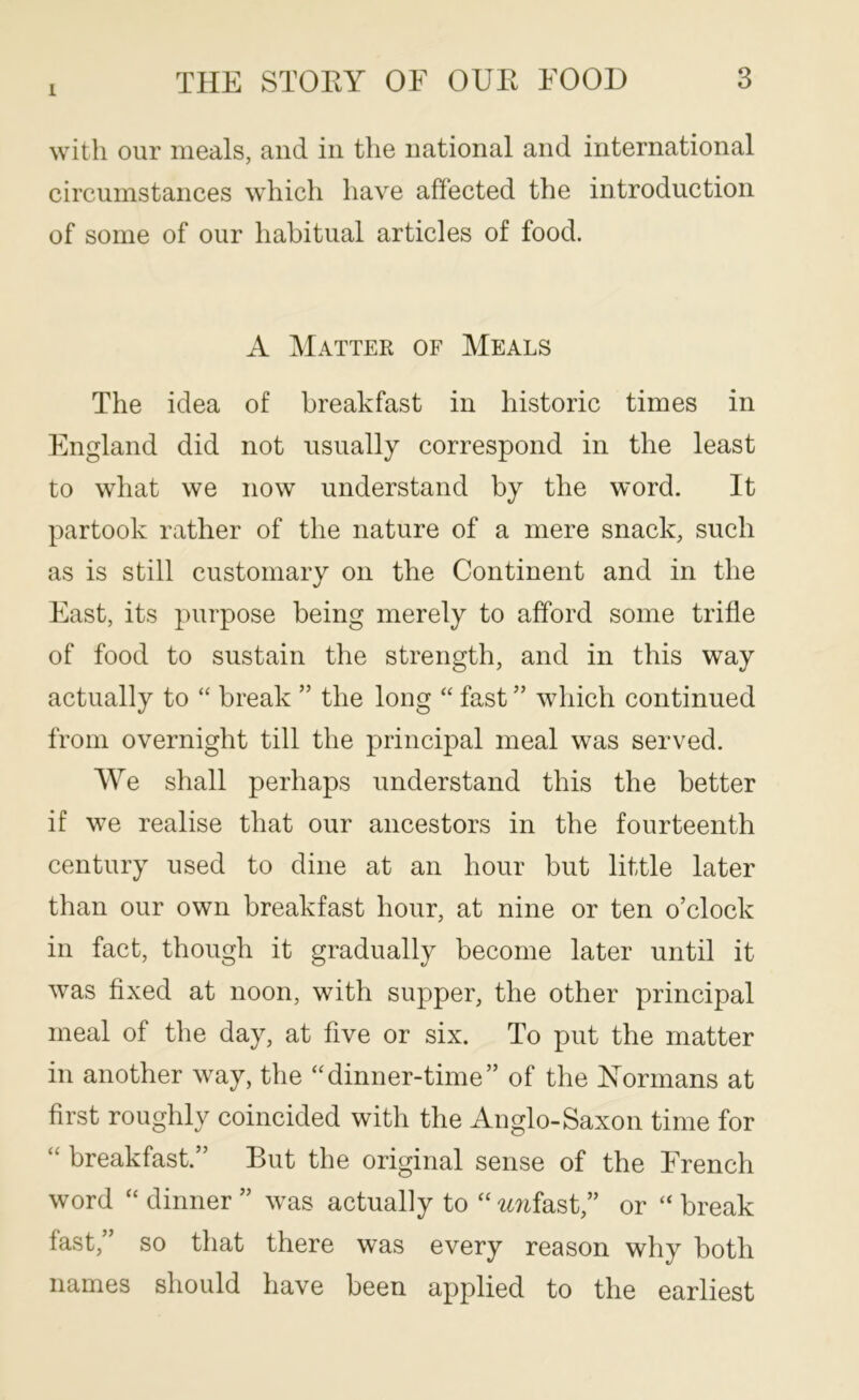 1 with our meals, and in the national and international circumstances which have affected the introduction of some of our habitual articles of food. A Matter of Meals The idea of breakfast in historic times in England did not usually correspond in the least to what we now understand by the word. It partook rather of the nature of a mere snack, such as is still customary on the Continent and in the East, its purpose being merely to afford some trifle of food to sustain the strength, and in this way actually to “ break ” the long “ fast ” which continued from overnight till the principal meal was served. We shall perhaps understand this the better if we realise that our ancestors in the fourteenth century used to dine at an hour but little later than our own breakfast hour, at nine or ten o’clock in fact, though it gradually become later until it was fixed at noon, with supper, the other principal meal of the day, at five or six. To put the matter in another way, the “dinner-time” of the Normans at first roughly coincided with the Anglo-Saxon time for “ breakfast.” But the original sense of the French word “ dinner ” was actually to “ -i^^tfast,” or “ break fast,” so that there was every reason why both names should have been applied to the earliest