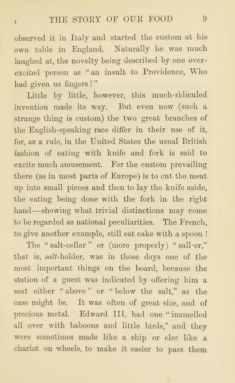 observed it in Italy and started the custom at his own table in England. Naturally he was much laughed at, the novelty being described by one over- excited person as “an insult to Providence, Who had given us fingers ! ” Little by little, however, this much-ridiculed invention made its way. But even now (such a strange thing is custom) the two great branches of the English-speaking race differ in their use of it, for, as a rule, in the United States the usual British fashion of eating with knife and fork is said to excite much amusement. For the custom prevailing there (as in most parts of Europe) is to cut the meat up into small pieces and then to lay the knife aside, the eating being done with the fork in the right hand—showing what trivial distinctions may come to be regarded as national peculiarities. The French, to give another example, still eat cake with a spoon ! The “ salt-cellar ” or (more properly) “ sall-er,” that is, s«/^holder, was in those days one of the most important things on the board, because the station of a guest was indicated by offering him a seat either “ above ” or “ below the salt,” as the case might be. It was often of great size, and of precious metal. Edward III. had one “ inamelled all over with baboons and little birds,” and they were sometimes made like a ship or else like a chariot on wheels, to make it easier to pass them