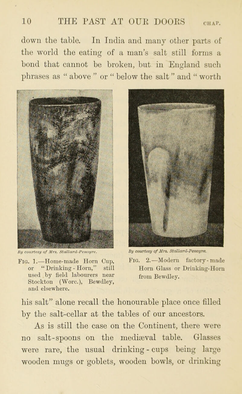 CHAP. down the table. In India and many other parts of the world the eating of a man’s salt still forms a bond that cannot be broken, but in England such phrases as ‘‘ above ” or “ below the salt ” and “ worth Hy courtesy of Mrs. Stallard-I’eiwyre. Fig. 1.—Home-made Horn Cup, or “Drinking-Horn,” still used .by field labourers near Stockton (Wore.), Bewdley, and elsewhere. By courtesy of Mrs. Stallard-Penoyre. Fig. 2.—Modern factory-made Horn Glass or Drinking-Horn from Bewdley. his salt” alone recall the honourable place once filled by the salt-cellar at the tables of our ancestors. As is still the case on the Continent, there were no salt-spoons on the mediaeval table. Glasses were rare, the usual drinking - cups being large wooden mugs or goblets, wooden bowls, or drinking