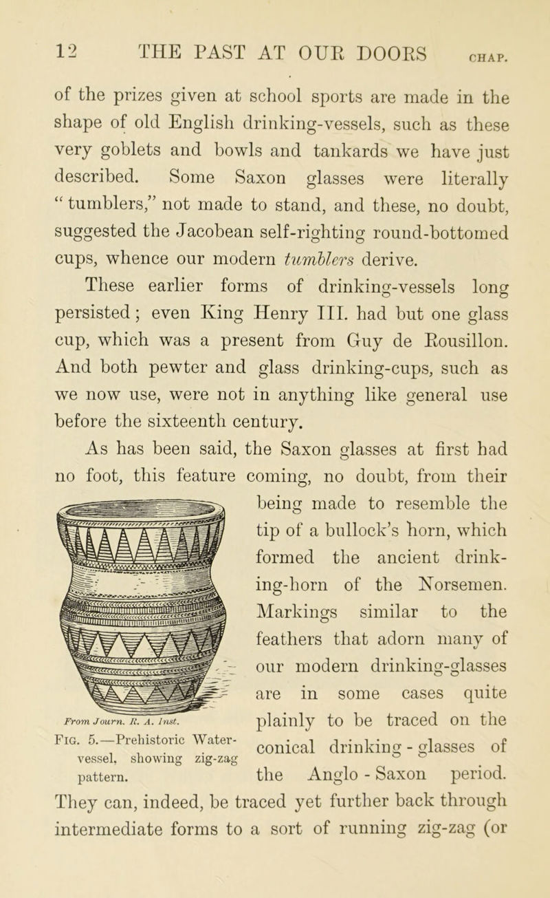 CHAP. of the prizes given at school sports are made in the shape of old English drinking-vessels, such as these very goblets and bowls and tankards we have just described. Some Saxon glasses were literally “ tumblers,” not made to stand, and these, no doubt, suggested the Jacobean self-righting round-bottomed cups, whence our modern tumhlers derive. These earlier forms of drinking-vessels long persisted; even King Henry III. had but one glass cup, which was a present from Guy de Eousillon. And both pewter and glass drinking-cups, such as we now use, were not in anything like general use before the sixteenth century. As has been said, the Saxon glasses at first had no foot, this feature coming, no doubt, from their being made to resemble the tip of a bullock’s horn, which formed the ancient drink- ing-horn of the Horsemen. Markings similar to the feathers that adorn many of our modern drinking-glasses are in some cases quite plainly to be traced on the conical drinking - glasses of the Anglo - Saxon period. They can, indeed, be traced yet further back through intermediate forms to a sort of running zig-zag (or From Journ. R. A. Inst. Fig. 5.—Prehistoric Water- vessel, showing zig-zag pattern.