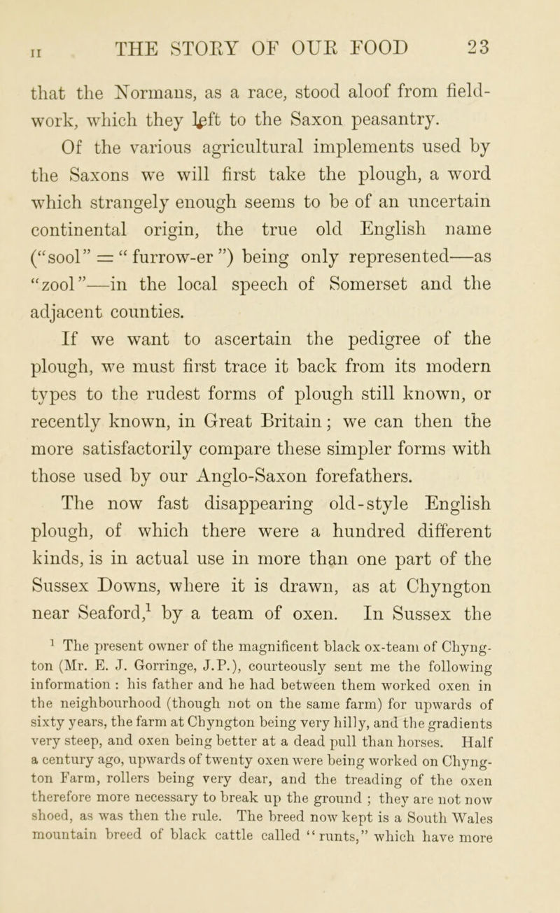 that the Normaus, as a race, stood aloof from field- work, which they l^ft to the Saxon peasantry. Of the various agricultural implements used by the Saxons w^e will first take the plough, a word which strangely enough seems to be of an uncertain continental origin, the true old English name (‘'sool” “ furrow-er ”) being only represented—as “zool”—in the local speech of Somerset and the adjacent counties. If we want to ascertain the pedigree of the plough, we must first trace it back from its modern types to the rudest forms of plough still known, or recently known, in Great Britain; we can then the more satisfactorily compare these simpler forms with those used by our Anglo-Saxon forefathers. The now fast disappearing old-style English plough, of which there were a hundred different kinds, is in actual use in more than one part of the Sussex Downs, where it is drawn, as at Chyngton near Seaford,^ by a team of oxen. In Sussex the ^ The present owner of the magnificent black ox-team of Chyng- ton (]\Ir. E. J. Gorringe, J.P.), courteously sent me the following information : his father and he had between them worked oxen in the neighbourhood (though not on the same farm) for upwards of sixty years, the farm at Chyngton being very hilly, and the gradients very steep, and oxen being better at a dead pull than horses. Half a century ago, upwards of twenty oxen were being worked on Chyng- ton Farm, rollers being very dear, and the treading of the oxen therefore more necessary to break up the ground ; they are not now shoed, as was then the rule. The breed now kept is a South Wales mountain breed of black cattle called “runts,” which have more