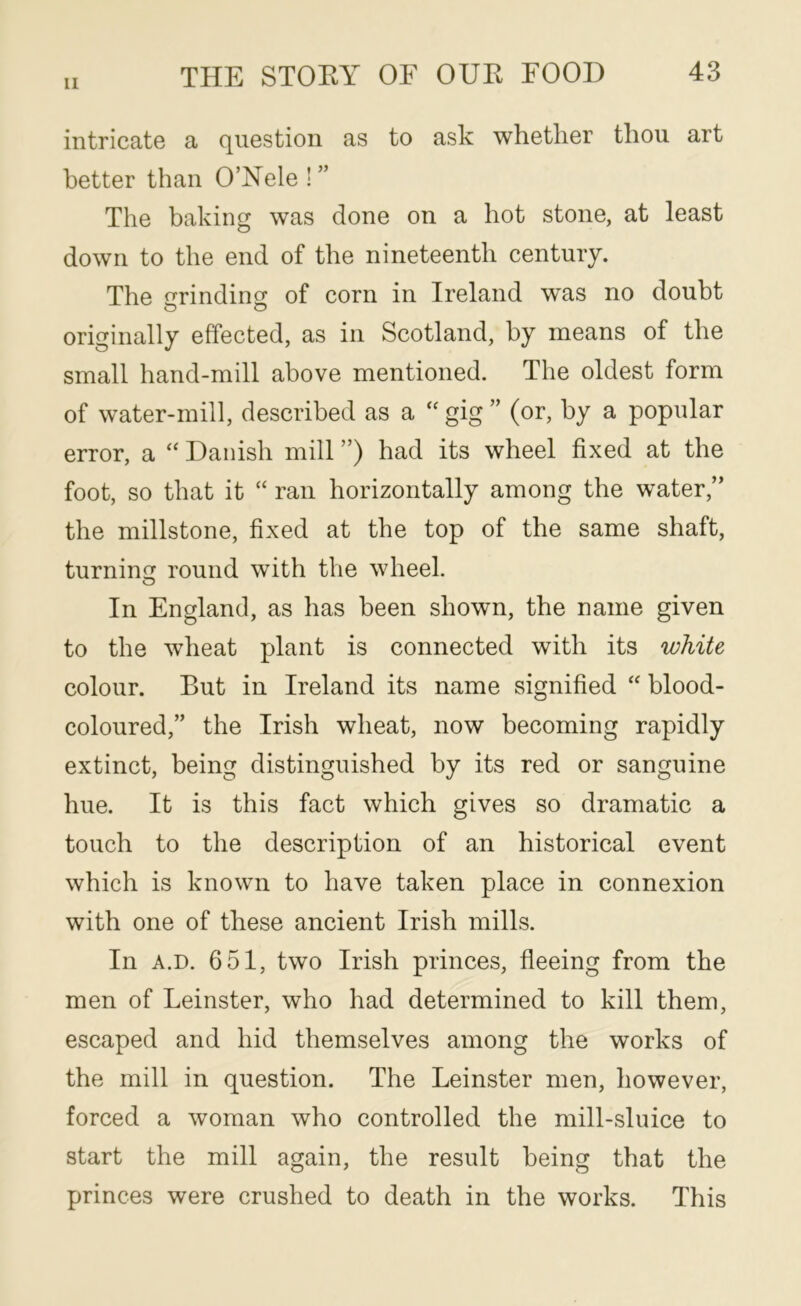 11 intricatG a question as to ask whether thou art better than O’Yele ! ” The baking was done on a hot stone, at least down to the end of the nineteenth century. The crrindino; of corn in Ireland was no doubt originally effected, as in Scotland, by means of the small hand-mill above mentioned. The oldest form of water-mill, described as a gig ” (or, by a popular error, a “ Danish mill ”) had its wheel fixed at the foot, so that it “ ran horizontally among the water,” the millstone, fixed at the top of the same shaft, turnin round with the wheel. O In England, as has been shown, the name given to the wheat plant is connected with its white colour. But in Ireland its name signified “ blood- coloured,” the Irish wheat, now becoming rapidly extinct, being distinguished by its red or sanguine hue. It is this fact which gives so dramatic a touch to the description of an historical event which is known to have taken place in connexion with one of these ancient Irish mills. In A.D. 651, two Irish princes, fleeing from the men of Leinster, who had determined to kill them, escaped and hid themselves among the works of the mill in question. The Leinster men, however, forced a woman who controlled the mill-sluice to start the mill again, the result being that the princes were crushed to death in the works. This