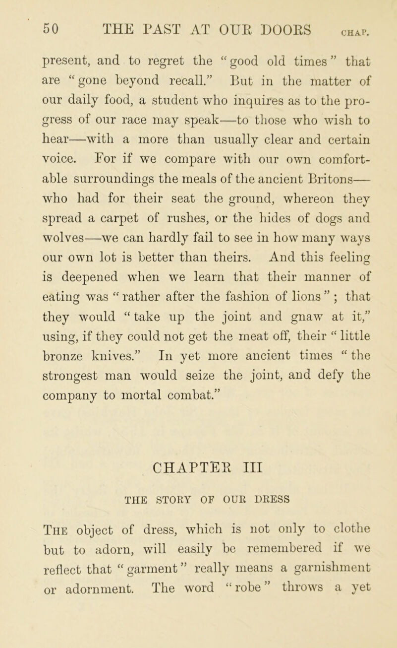 CHAP. present, and to regret the “ good old times ” that are “gone beyond recall.” But in the matter of our daily food, a student who inquires as to the pro- gress of our race may speak—to those who wish to hear—with a more than usually clear and certain voice. Bor if we compare with our own comfort- able surroundings the meals of the ancient Britons— who had for their seat the ground, whereon they spread a carpet of rushes, or the hides of dogs and wolves—we can hardly fail to see in how many ways our own lot is better than theirs. And this feelingr O is deepened when we learn that their manner of eating was “ rather after the fashion of lions ” ; that they would “ take up the joint and gnaw at it,” using, if tliey could not get the meat off, their “ little bronze knives.” In yet more ancient times “ the strongest man would seize the joint, and defy the company to mortal combat.” CHAPTEB III THE STORY OF OUR DRESS The object of dress, which is not only to clothe but to adorn, will easily be remembered if we reflect that “ garment ” really means a garnishment or adornment. The word “robe” throws a yet