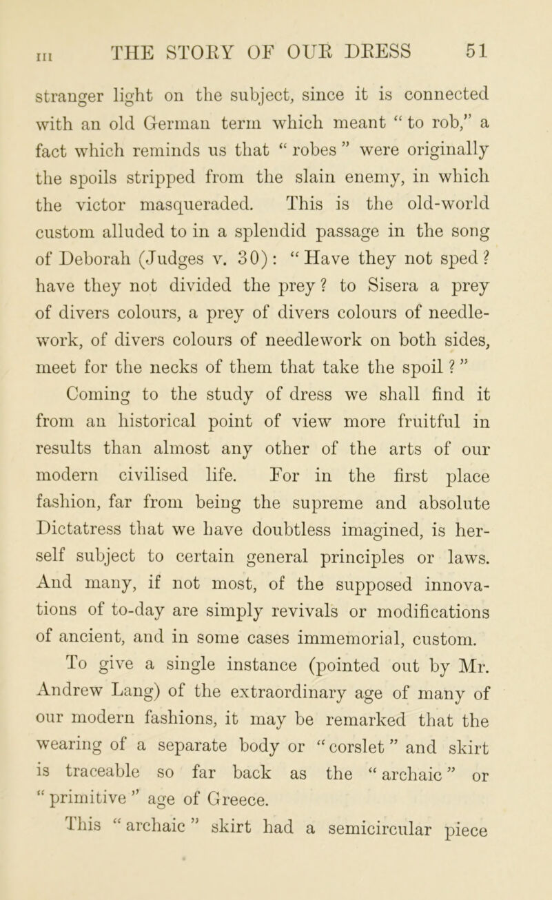 stranger light on the subject, since it is connected with an old German term which meant “ to rob,” a fact which reminds us that “ robes ” were originally the spoils stripped from the slain enemy, in which the victor masqueraded. This is the old-world custom alluded to in a splendid passage in the song of Deborah (Judges v. 30); ‘‘Have they not sped? have they not divided the prey ? to Sisera a prey of divers colours, a prey of divers colours of needle- work, of divers colours of needlework on both sides, meet for the necks of them that take the spoil ? ” Coming to the study of dress we shall find it from an historical point of view more fruitful in results than almost any other of the arts of our modern civilised life. Eor in the first place fashion, far from being the supreme and absolute Dictatress that we have doubtless imagined, is her- self subject to certain general principles or laws. And many, if not most, of the supposed innova- tions of to-day are simply revivals or modifications of ancient, and in some cases immemorial, custom. To give a single instance (pointed out by Mr. Andrew Lang) of the extraordinary age of many of our modern fashions, it may be remarked that the wearing of a separate body or “ corslet ” and skirt is traceable so far back as the “ archaic ” or “ primitive ” age of Greece. Ibis “archaic” skirt had a semicircular piece