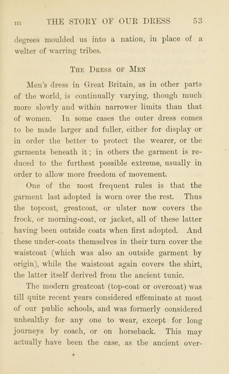 degrees moulded us into a nation, in place of a welter of warring tribes. The Dkess of Men Men’s dress in Great Britain, as in other parts of the world, is continually varying, though much more slowly and within narrower limits than that of women. In some cases the outer dress comes to be made larger and fuller, either for display or in order the better to protect the wearer, or the garments beneath it; in others the garment is re- duced to the furthest possible extreme, usually in order to allow more freedom of movement. One of the most frequent rules is that the garment last adopted is worn over the rest. Thus the topcoat, greatcoat, or ulster now covers the frock, or morning-coat, or jacket, all of these latter having been outside coats when first adopted. And these under-coats themselves in their turn cover the waistcoat (which was also an outside garment by origin), while the waistcoat again covers the shirt, the latter itself derived from the ancient tunic. The modern greatcoat (top-coat or overcoat) was till quite recent years considered effeminate at most of our public schools, and was formerly considered unhealthy for any one to wear, except for long journeys by coach, or on horseback. This may actually have been the case, as the ancient over-