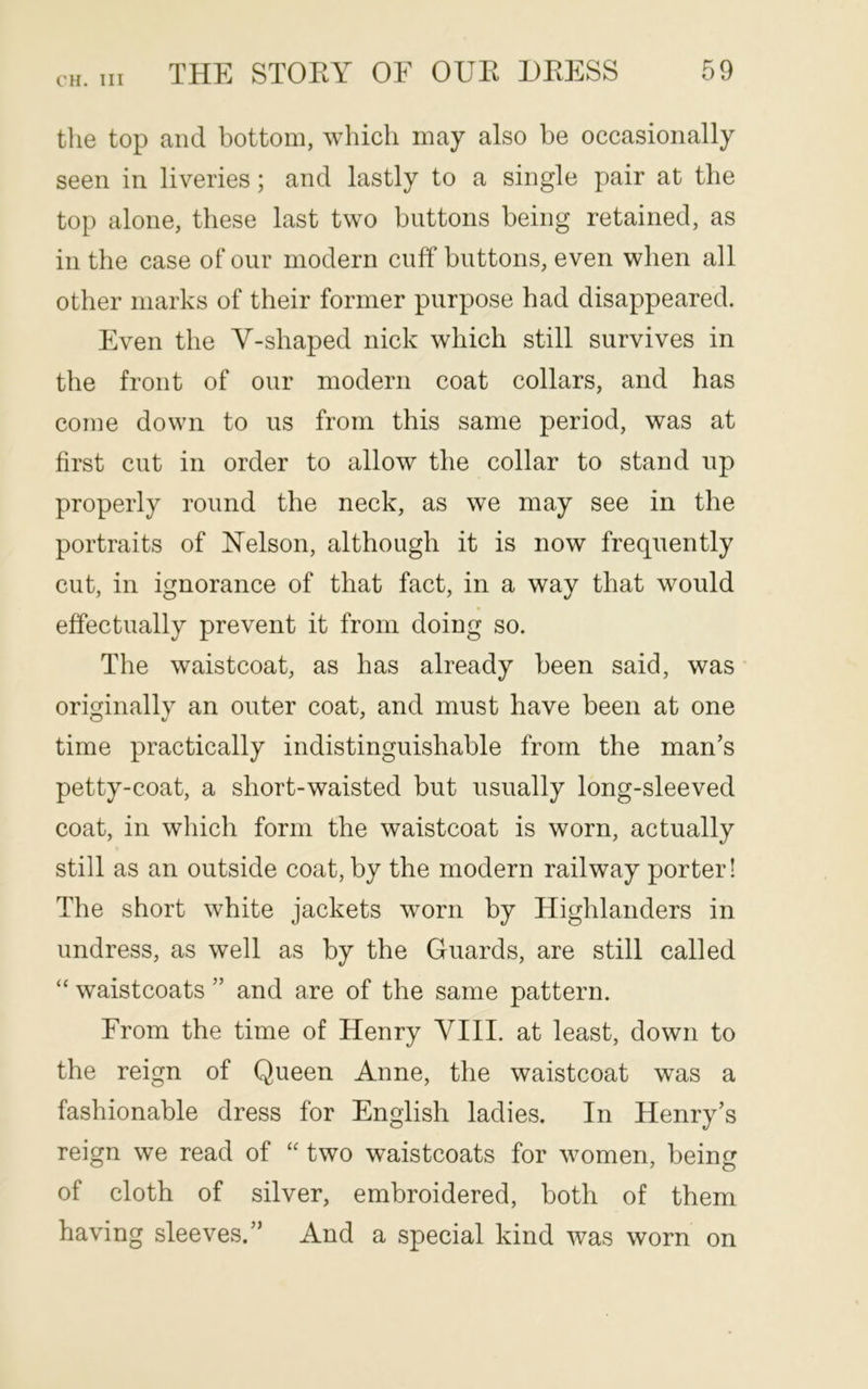 CH. Ill the top and bottom, which may also be occasionally seen in liveries; and lastly to a single pair at the top alone, these last two buttons being retained, as in the case of our modern cuff buttons, even when all other marks of their former purpose had disappeared. Even the V-shaped nick which still survives in the front of our modern coat collars, and has come down to us from this same period, was at first cut in order to allow the collar to stand up properly round the neck, as we may see in the portraits of Nelson, although it is now frequently cut, in ignorance of that fact, in a way that would effectually prevent it from doing so. The waistcoat, as has already been said, was originally an outer coat, and must have been at one time practically indistinguishable from the man’s petty-coat, a short-waisted but usually long-sleeved coat, in which form the waistcoat is worn, actually still as an outside coat, by the modern railway porter! The short white jackets worn by Highlanders in undress, as well as by the Guards, are still called “ waistcoats ” and are of the same pattern. From the time of Henry VIII. at least, down to the reign of Queen Anne, the waistcoat was a fashionable dress for English ladies. In Henry’s reign we read of “ two waistcoats for women, being of cloth of silver, embroidered, both of them having sleeves.” And a special kind was worn on