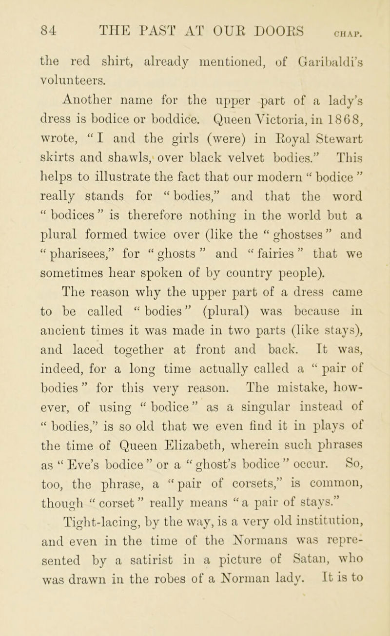 CHAP. tlie red shirt, already mentioned, of Garil^aldi’s volunteers. Another name for the upper part of a lady’s dress is bodice or boddice. Queen Victoria, in 1868, wrote, I and the girls (were) in Royal Stewart skirts and shawls, over black velvet bodies.” This lielps to illustrate the fact that our modern bodice ” really stands for “ bodies,” and tliat the word “ bodices ” is therefore nothino- in the world but a O plural formed twice over (like the ghostses ” and pharisees,” for “ ghosts ” and “ fairies ” that we sometimes hear spoken of by country people). The reason why the upper part of a dress came to be called ‘‘ bodies ” (plural) was because in ancient times it was made in two parts (like stays), and laced together at front and back. It was, indeed, for a long time actually called a “ pair of bodies ” for this very reason. The mistake, how- ever, of using “ bodice ” as a singular instead of “ bodies,” is so old that we even find it in plays of the time of Queen Elizabeth, wherein such phrases as “ Eve’s bodice ” or a ghost’s bodice ” occur. So, too, the phrase, a pair of corsets,” is common, though '' corset ” really means “ a pair of stays.” Tight-lacing, by the way, is a very old institution, and even in the time of the Normans was repre- sented by a satirist in a picture of Satan, who was drawn in the robes of a Norman lady. It is to
