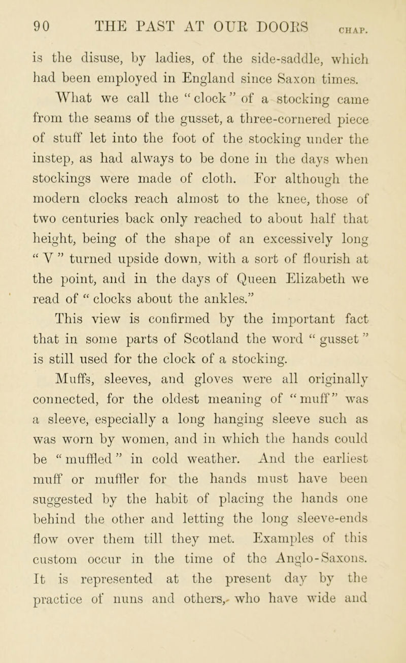 CHAP. is the disuse, by ladies, of the side-saddle, which had been employed in England since Saxon times. What we call the clock ” of a stocking came from the seams of the gusset, a three-cornered ])iece of stuff let into the foot of the stocking under the instep, as had always to be done in the days when stockings were made of clotli. For although the modern clocks reach almost to the knee, those of two centuries back only reached to about half that height, being of the shape of an excessively long “ V ” turned upside down, with a sort of flourish at the point, and in the days of Queen Elizabeth we read of clocks about the ankles.” This view is confirmed by the important fact that in some parts of Scotland the word “ gusset ” is still used for the clock of a stocking. Muffs, sleeves, and gloves were all originally connected, for the oldest meaning of ‘muff” was a sleeve, especially a long hanging sleeve such as was worn by women, and in which the hands could be “ muffled ” in cold weather. And the earliest muff or muffler for the hands must have been suggested by the habit of placing the hands one behind the other and letting the long sleeve-ends flow over them till they met. Examples of this custom occur in the time of the Anglo-Saxons. It is represented at the present day by the practice of nuns and others,- who have wide and