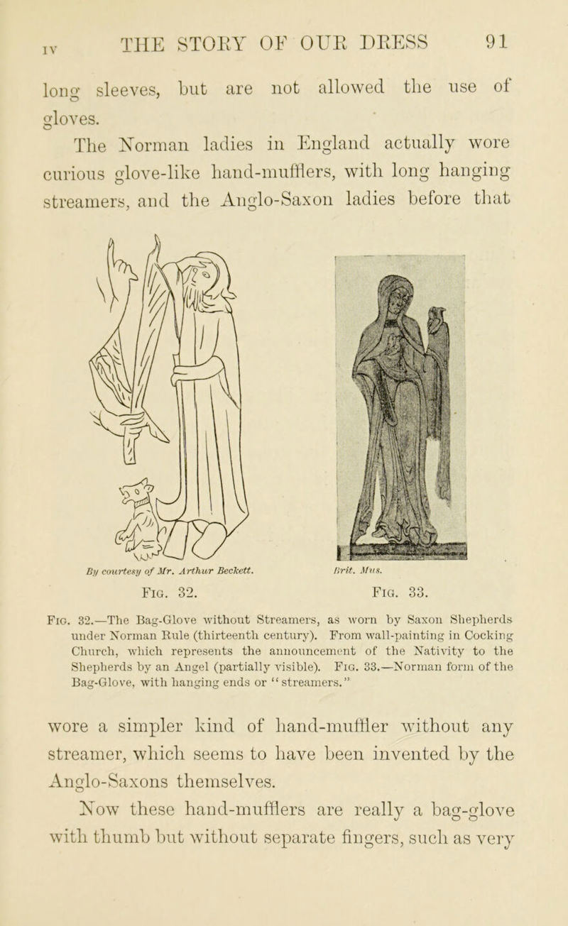 lono’ sleeves, but are not allowed the use of O ' gloves. The Doorman ladies in England actually wore cnrions glove-like liand-nmfflers, with long hanging streamers, and the Anglo-Saxon ladies before that Fig. 32. Fig. 33. Fig. 32.—Tlie Bag-Glove -without Streamers, as ivorn by Saxon Shepherds under Norman Rule (thirteenth century). From wall-painting in Cocking Church, which represents the announcement of the Nativity to the Shepherds by an Angel (partially visible). Fig. 33.—Norman form of the Bag-Glove, with hanging ends or “streamers.” wore a simpler kind of hand-miitiler without any streamer, which seems to have been invented by the An£(lo-Saxons themselves. Xow these hand-mnfflers are really a bag-glove with thumb but without separate fingers, such as very