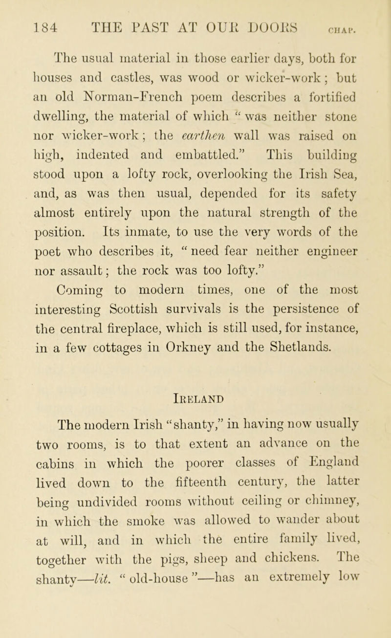CHAl*. The usual material in those earlier days, both for houses and castles, was wood or wicker-work ; but an old Norman-French poem describes a fortified dwelling, the material of wliich “ was neither stone nor wicker-work; the earthen wall was raised on high, indented and embattled.” This buildiug stood upon a lofty rock, overlooking the Irish Sea, and, as was then usual, depended for its safety almost entirely upon the natural strength of the position. Its inmate, to use the very words of the poet who describes it, “ need fear neither engineer nor assault; the rock was too lofty.” Coming to modern times, one of the most interesting Scottish survivals is the persistence of the central fireplace, which is still used, for instance, in a few cottages in Orkney and the Shetlands. Ireland The modern Irish “shanty,” in having now usually two rooms, is to that extent an advance on the cabins in which the poorer classes of England lived down to the fifteenth century, the latter being undivided rooms without ceiling or chimney, in which the smoke was allowed to wander about at will, and in which the entire family lived, together with the pigs, sheep and chickens. The shantv—lit “old-house”—has an extremely low «/