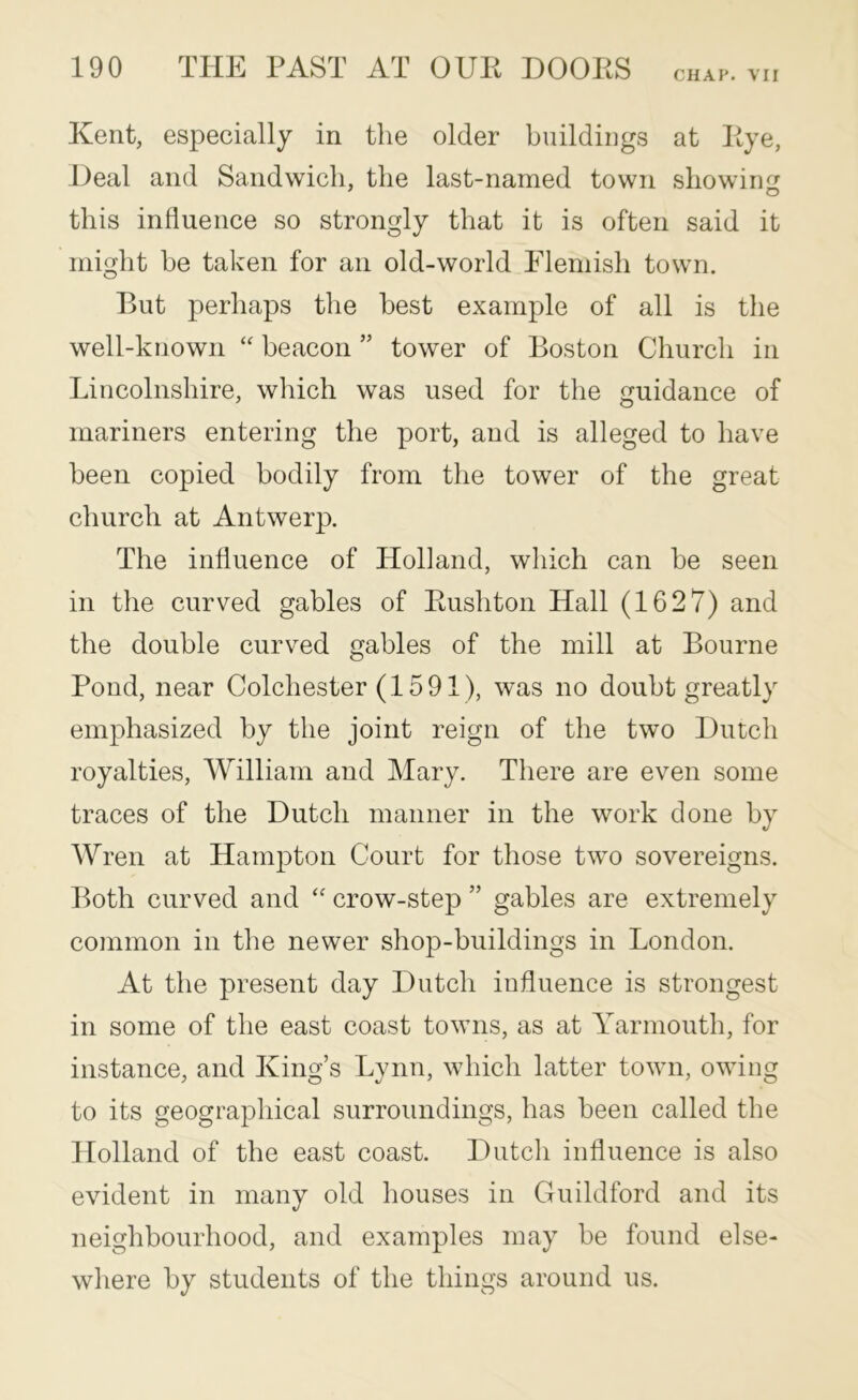 CHAP. VII Kent, especially in the older buildings at Kye, Heal and Sandwich, the last-named town showiim this influence so strongly that it is often said it might be taken for an old-world Elemish town. But perhaps the best example of all is the well-known “ beacon ” tower of Boston Church in Lincolnshire, which was used for the guidance of mariners entering the port, and is alleged to have been copied bodily from the tower of the great church at Antwerp. The influence of Holland, which can be seen in the curved gables of Kushton Hall (1627) and the double curved gables of the mill at Bourne Pond, near Colchester (1591), was no doubt greatly emphasized by the joint reign of the two Hutch royalties, William and Mary. There are even some traces of the Hutch manner in the work done by Wren at Hampton Court for those two sovereigns. Both curved and crow-step ” gables are extremely common in the newer shop-buildings in London. At the present day Hutch influence is strongest in some of the east coast towns, as at Yarmouth, for instance, and King’s Lynn, which latter town, owing to its geographical surroundings, has been called the Holland of the east coast. Hutch influence is also evident in many old houses in Guildford and its neighbourhood, and examples may be found else- where by students of the things around us.